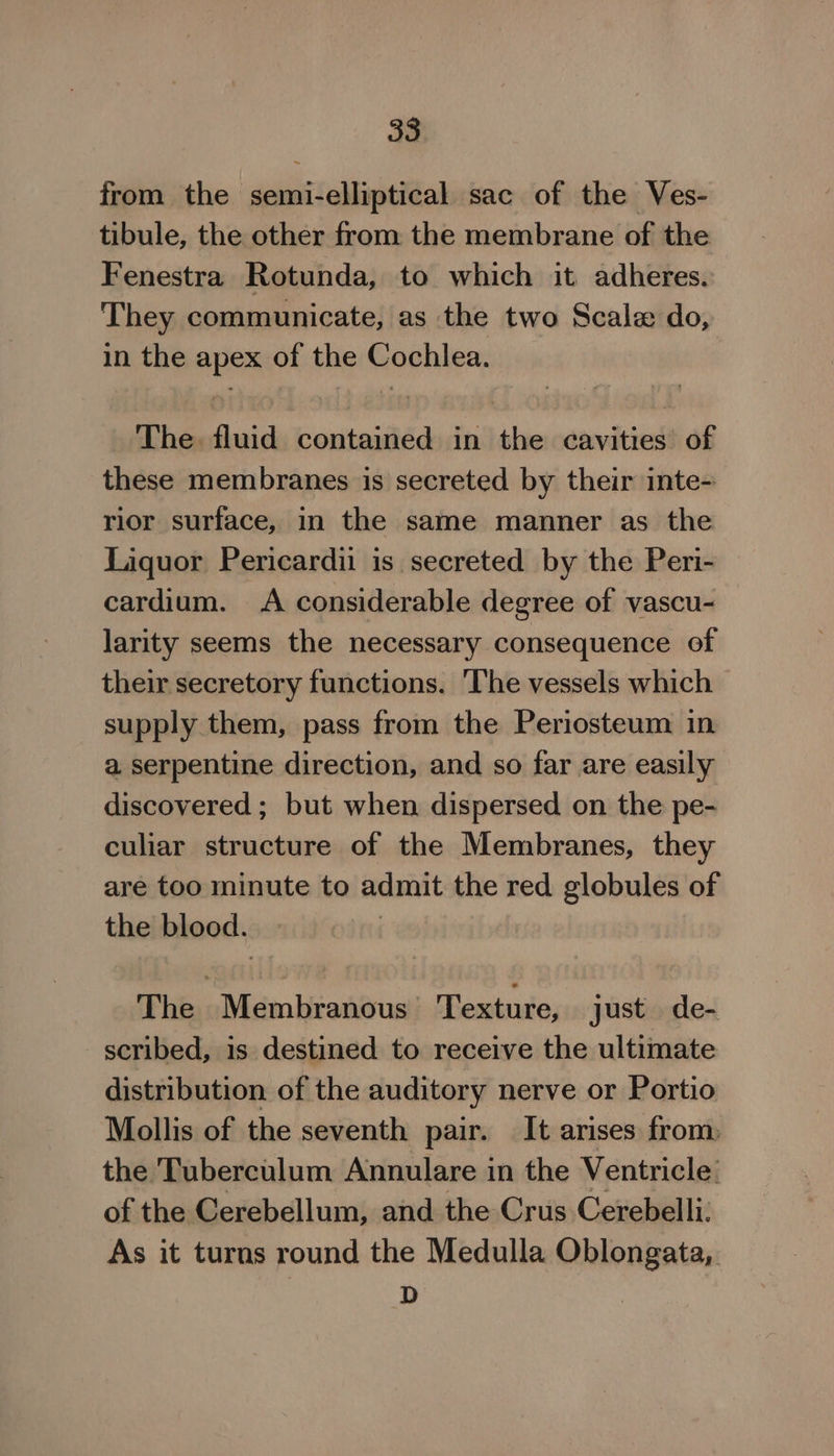 from the semi-elliptical sac of the Ves- tibule, the other from the membrane of the Fenestra Rotunda, to which it adheres. They communicate, as the two Scale do, in the apex of the Cochlea. The. fluid contained in the cavities of these membranes is secreted by their inte- rior surface, in the same manner as the Liquor Pericardii is secreted by the Peri- cardium. A considerable degree of vascu- larity seems the necessary consequence of their secretory functions. The vessels which supply them, pass from the Periosteum in a serpentine direction, and so far are easily discovered ; but when dispersed on the pe- culiar structure of the Membranes, they are too minute to admit the red globules of the blood. The Membranous ‘Texture, just de- scribed, is destined to receive the ultimate distribution of the auditory nerve or Portio Mollis of the seventh pair. It arises from, the Tuberculum Annulare in the Ventricle: of the Cerebellum, and the Crus Cerebelli. As it turns round the Medulla Oblongata,. D