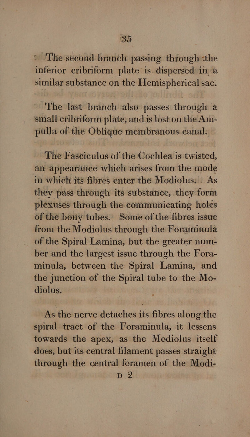 ° The second branch passing through -the inferior cribriform plate is. dispersed in a similar substance on the Hemispherical sac. ~The last branch also passes through a small cribriform plate; and is lost on the Am- pulla of the Oblique membranous canal. The Fasciculus of the Cochlea is twisted, an appearance which arises from the mode in which its fibres enter the Modiolus. | As they pass through its substance, they form plexuses througli the communicating holes of the bony tubes. Some of the fibres issue from the Modiolus through the Foraminula _ of the Spiral Lamina, but the greater num- ber and the largest issue through the Fora- minula, between the Spiral Lamina, and the junction of the Spiral tube to the Mo- diolus. As the nerve detaches its fibres along the spiral tract of the Foraminula, it lessens towards the apex, as the Modiolus itself does, but its central filament passes straight through the central foramen of the Modi- D2