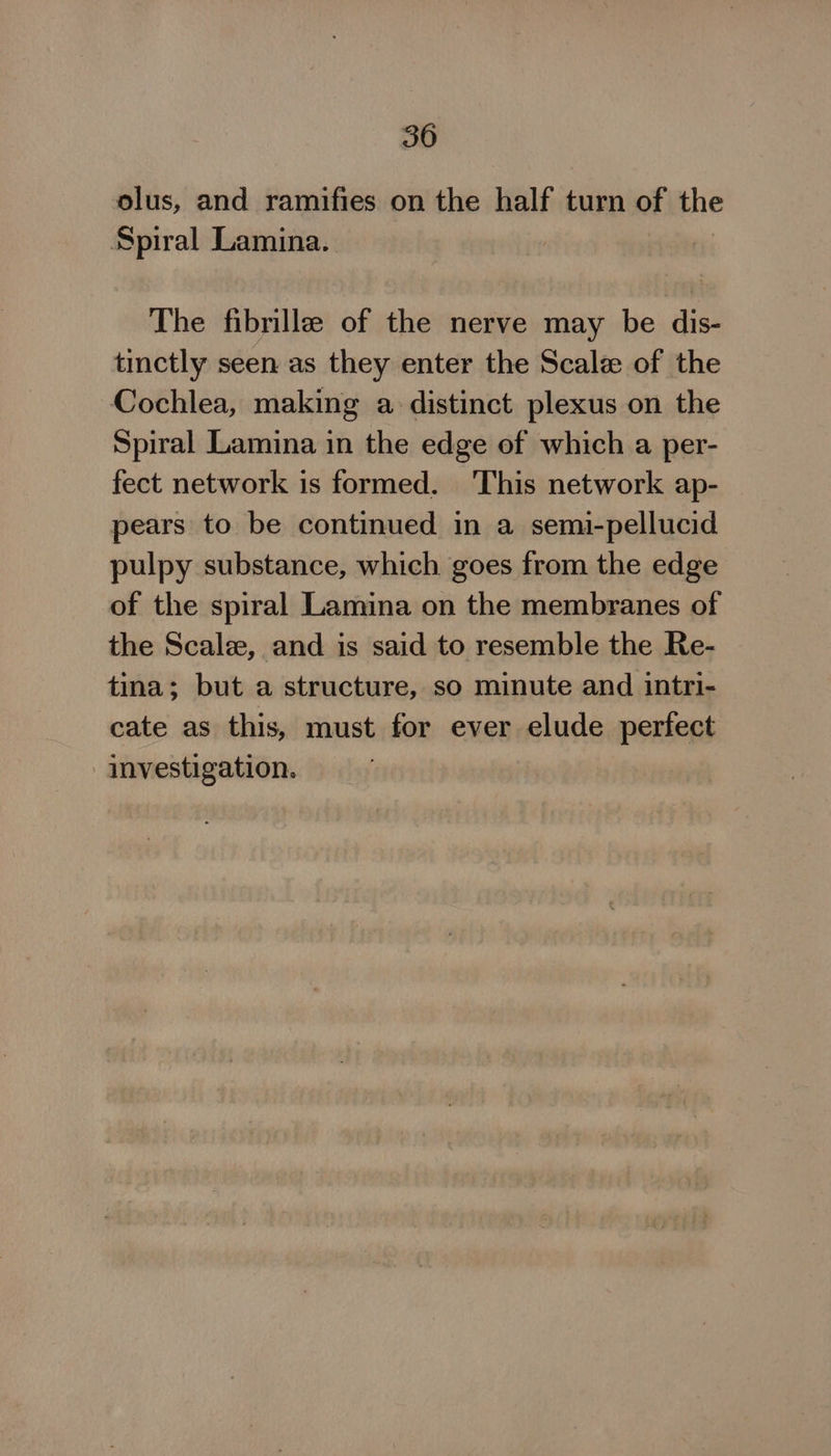 olus, and ramifies on the half turn of the Spiral Lamina. The fibrille of the nerve may be dis- tinctly seen as they enter the Scale of the Cochlea, making a. distinct plexus on the Spiral Lamina in the edge of which a per- fect network is formed. This network ap- pears to be continued in a semi-pellucid pulpy substance, which goes from the edge of the spiral Lamina on the membranes of the Scalee, and is said to resemble the Re- tina; but a structure, so minute and intri- cate as this, must for ever elude perfect investigation.