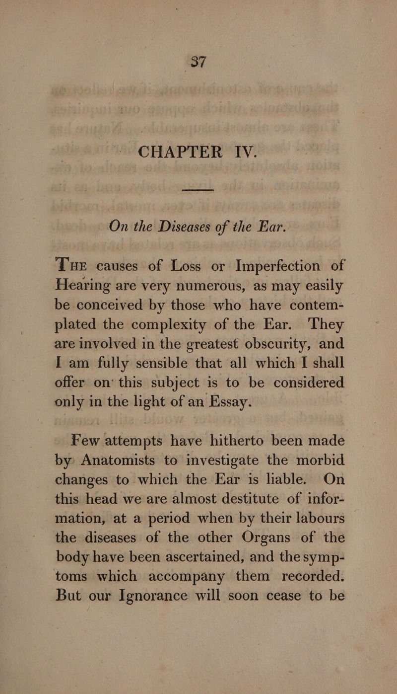 ‘87 CHAPTER IV. On the Diseases of the Ear. Tue causes of Loss or Imperfection of Hearing are very numerous, as may easily be conceived by those who have contem- plated the complexity of the Ear. They are involved in the greatest obscurity, and I am fully sensible that all which I shall offer on’ this subject is to be considered only in the light of an Essay. Few attempts have hitherto been made by Anatomists to investigate the morbid changes to which the Ear is liable. On this head we are almost destitute of infor- mation, at a period when by their labours | the diseases of the other Organs of the body have been ascertained, and the symp- toms which accompany them recorded. But our Ignorance will soon cease to be