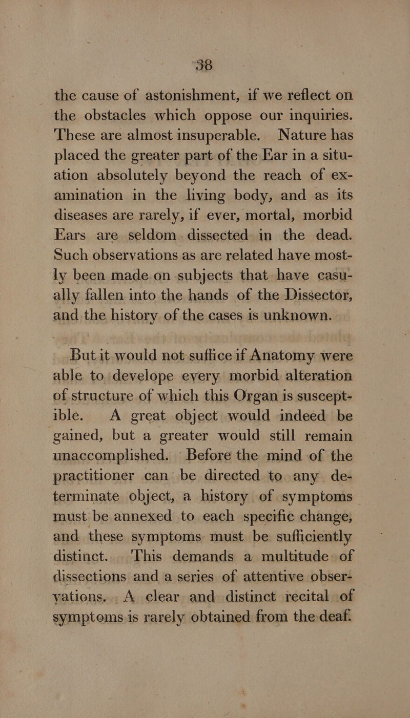 the cause of astonishment, if we reflect on the obstacles which oppose our inquiries. These are almost insuperable. Nature has placed the greater part of the Ear in a situ- ation absolutely beyond the reach of ex- amination in the living body, and as its diseases are rarely, if ever, mortal, morbid Ears are seldom. dissected in the dead. Such observations as are related have most- ly been made on subjects that have casu- ally fallen into the hands of the Dissector, and the history of the cases is unknown. But it would not suftice if Anatomy were able to develope every morbid. alteration of structure of which this Organ is suscept- ible. A great object would indeed be gained, but a greater would still remain unaccomplished. Before the mind of the practitioner can be directed to any de- terminate object, a history of symptoms must be annexed to each specific change; and these symptoms must be sufficiently distinct. ‘This demands a multitude: of dissections and a series of attentive obser- vations... A clear and distinct recital of symptoms is rarely obtained from the deaf.