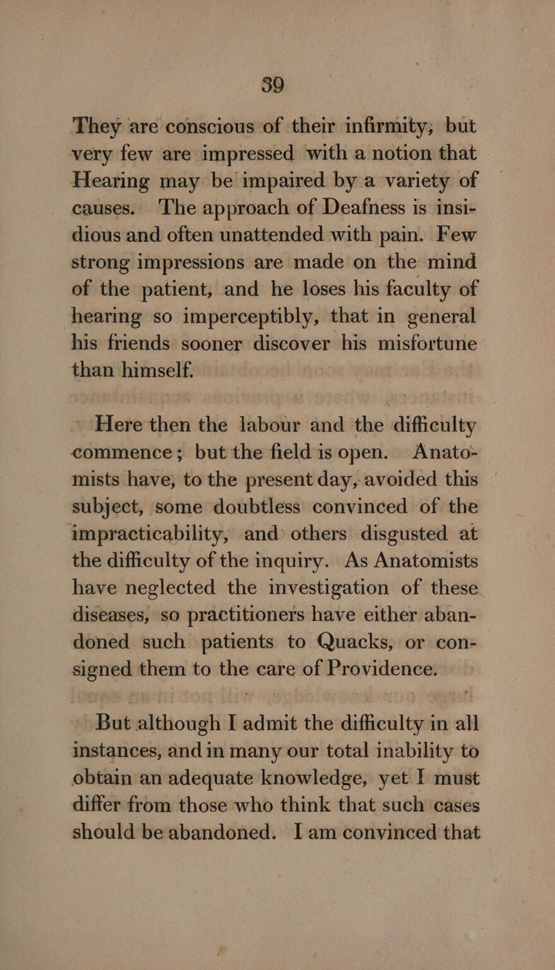 They are conscious of their infirmity; but very few are impressed with a notion that Hearing may be impaired by a variety of causes. ‘The approach of Deafness is insi- dious and often unattended with pain. Few strong impressions are made on the mind of the patient, and he loses his faculty of hearing so imperceptibly, that in general his friends: sooner discover his misfortune than himself. _ Here then the labour and thie dificilty commence; but the field is open. Anato- mists have, to the present day, avoided this subject, some doubtless convinced of the impracticability, and: others disgusted at the difficulty of the inquiry. As Anatomists have neglected the investigation of these diseases, so practitioners have either aban- doned such patients to Quacks, or con- aoc them to the care of Providence. AsBiib although Ladmit the dines ttt in all instances, and in many our total inability to obtain an adequate knowledge, yet I must differ from those who think that such cases should be abandoned. I am convinced that