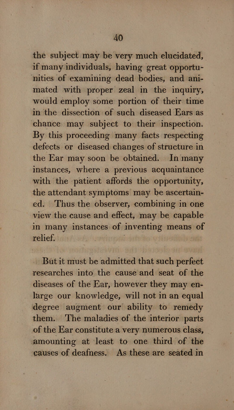 the subject may be very much elucidated, if many individuals, having great opportu- nities of examining dead bodies, and ani- mated with proper zeal in the inquiry, would employ some portion of their time in the dissection of such diseased Ears as chance may subject to their inspection. By this proceeding many facts respecting defects or diseased changes of structure in the Ear may soon be obtained. In many instances, where a previous acquaintance with the patient affords the opportunity, the attendant symptoms may be ascertain- ed. Thus the observer, combining in one view the cause and effect, may be capable in many instances of inventing means of relief. | ! Bat it must be admitted that such perfect researches into the cause and seat of the diseases of the Ear, however they may en- large our knowledge, will not in an equal degree augment our ability to remedy them. ‘The maladies of the interior parts of the Ear constitute a very numerous class, amounting at ‘least to one third of the causes of deafness. As these are seated in