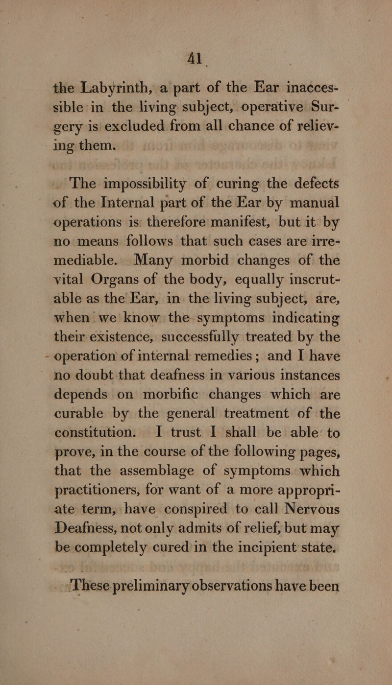 i Al the Labyrinth, a part of the Ear inacces- gery is excluded from all chance of reliev- ing them. _ The impossibility of curing the defects of the Internal part of the Ear by manual operations is: therefore manifest, but it by no means follows that such cases are irre- mediable.. Many morbid changes of the vital Organs of the body, equally inscrut- able as the Ear, in. the living subject, are, when we know the- symptoms indicating their existence, successfully treated by the operation of internal remedies; and I have depends on morbific changes which are curable by the general treatment of the constitution. I trust I shall be able: to prove, in the course of the following pages, that the assemblage of symptoms. which practitioners, for want of a more appropri- ate term, have conspired to call Nervous Deafness, not only admits of relief, but may be completely cured in the incipient state. ‘These preliminary observations have been