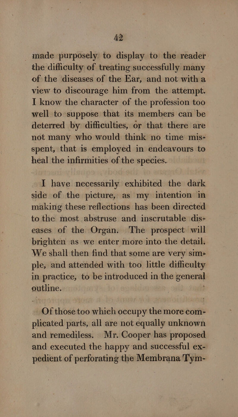 made purposely to display to the reader the difficulty of treating successfully many of the diseases of the Ear, and not witha view to discourage him from the attempt. I know the character of the profession too well to suppose that its members can be deterred by difficulties, or that there are not many who would think no time mis- spent, that 1s employed in endeavours to heal the infirmities of the species. I have necessarily exhibited the dark side of the picture, as my intention in making these reflections has been directed to the most abstruse and inscrutable dis eases of the Organ. The prospect will brighten as we enter more into the detail. We shall then find that some are very stm+ ple, and attended with too little difficulty in practice, to be introduced in the general outline. . Of those too which occupy the more com- plicated parts, all are not equally unknown and remediless. Mr. Cooper has proposed and executed the happy and successful ex- pedient of perforating the Membrana Tym-
