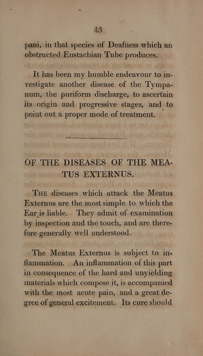 A3 pani, in that species of Deafness which an obstructed Eustachian ‘Tube produces.) It has been my humble endeavour to in- vestigate another disease of the T'ympa- num, the puriform discharge, to ascertain its origin and. progressive stages, and to point out a proper mode of treatment. — OF THE DISEASES OF THE MEA- TUS EXTERNUS. . ‘Tue diseases which attack the Meatus Externus are the most simple to which the Kar is liable. ‘They admit of examination by inspection and the touch, and are there- fore generally well understood. The Meatus Externus is subject to in- flammation. An inflammation of this part in consequence of the hard and unyielding materials which compose it, is accompanied with the most acute pain, and a great de- _ gree of general excitement. Its cure should