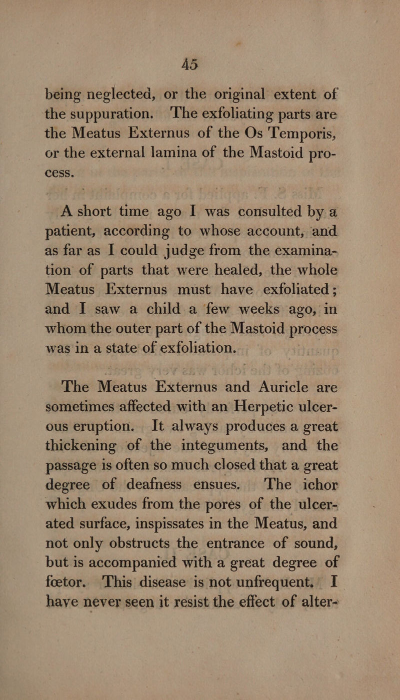 A5 being neglected, or the original extent of the suppuration. ‘The exfoliating parts are the Meatus Externus of the Os 'Temporis, or the external lamina of the Mastoid pro- cess. A short time ago I was consulted by a patient, according to whose account, and as far as I could judge from the examina- tion of parts that were healed, the whole Meatus Externus must have exfoliated ; and I saw a child a few weeks ago, in whom the outer part of the Mastoid process was in a state of exfoliation. The Meatus Externus and Auricle are sometimes affected with an Herpetic ulcer- ous eruption. It always produces a great thickening of the integuments, and the passage is often so much closed that a great degree of deafness ensues. The ichor which exudes from the pores of the ulcer- ated surface, inspissates in the Meatus, and not only obstructs the entrance of sound, but is accompanied with a great degree of feetor. This disease is not unfrequent, I have never seen it resist the effect of alter-