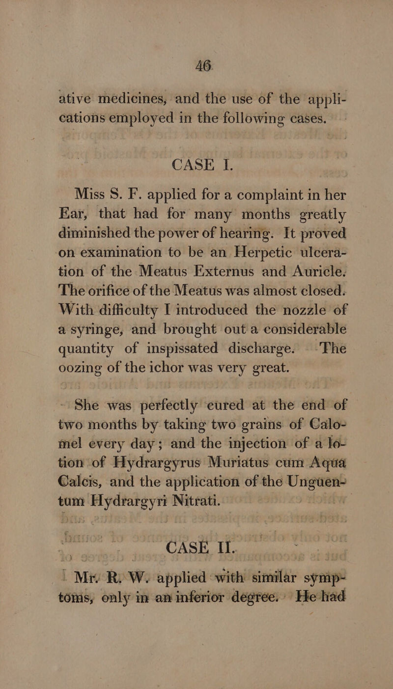 A6. ative medicines, and the use of the appli- cations employed in the following cases. CASE I. Miss 8. F. applied for a complaint in her Ear, that had for many months greatly diminished the power of hearing. It proved on examination to be an Herpetic ulcera- tion of the Meatus Externus and Auricle. The orifice of the Meatus was almost closed. With difficulty I introduced the nozzle of a syringe, and brought out a considerable quantity of inspissated discharge. - The oozing of the ichor was very great. - She was perfectly cured at the end of two months by taking two grains of Calo- mel every day; and the injection of a lo- tion of Hydrargyrus Muriatus cum Aqua Calcis, and the application of the a tum nig ge Be Nitrati. ow _ CASE I. i Me R, w. applied with vinadlair synip- toms, only in an inferior degree. He had