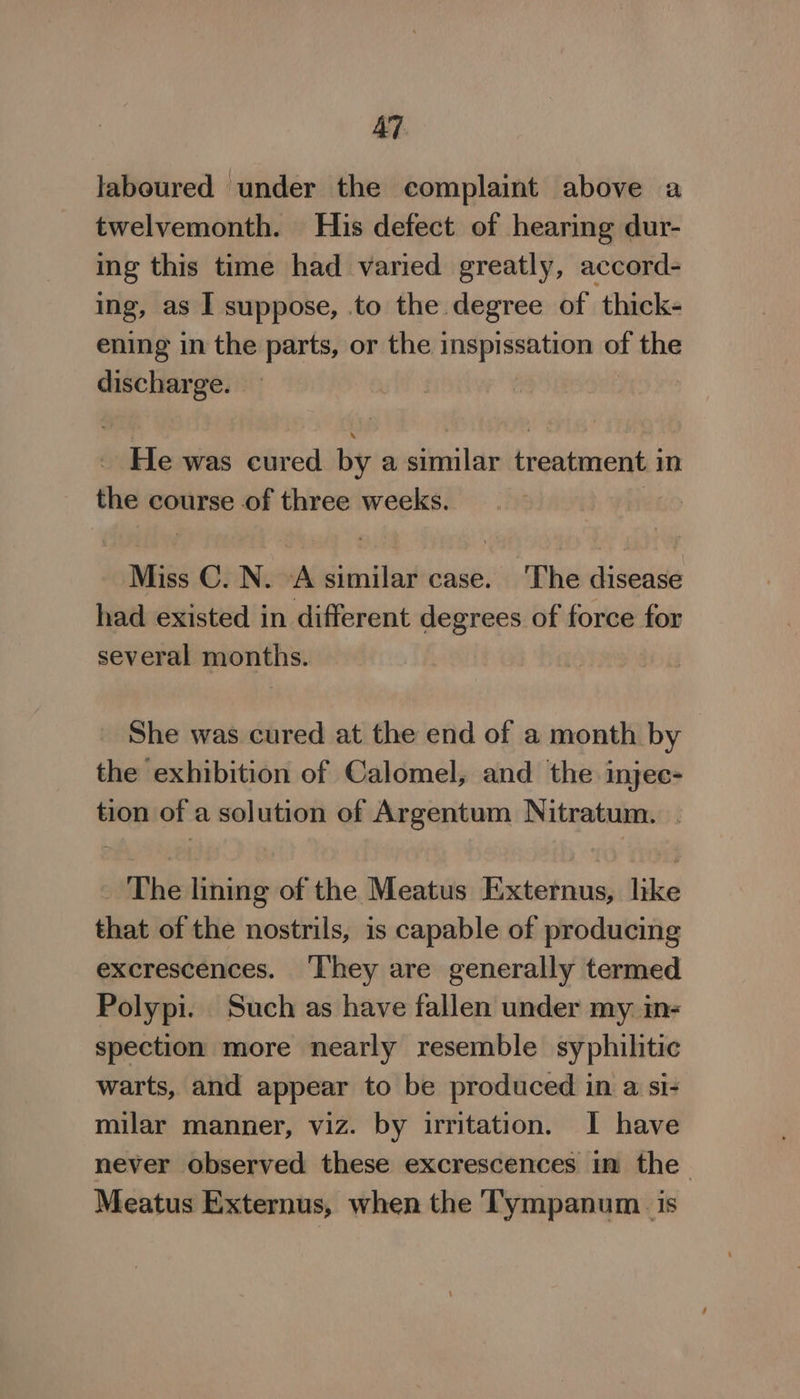 AT laboured under the complaint above a twelvemonth. His defect of hearing dur- ing this time had varied greatly, accord- ing, as I suppose, to the degree of thick- ening in the parts, or the inspissation of the discharge. He was cured by a similar treatment in the course of three weeks. ws Miss C. N. A similar case. ‘The disease had existed in different degrees of force for several months. She was cured at the end of a month by the exhibition of Calomel, and the injee- tion of a solution of Argentum Nitratum. . The lining of the Meatus Externus, like that of the nostrils, is capable of producing excrescences. ‘They are generally termed Polypi. Such as have fallen under my. in- spection more nearly resemble syphilitic warts, and appear to be produced in a si- milar manner, viz. by irritation. I have never observed these excrescences im the— Meatus Externus, when the T'ympanum. is