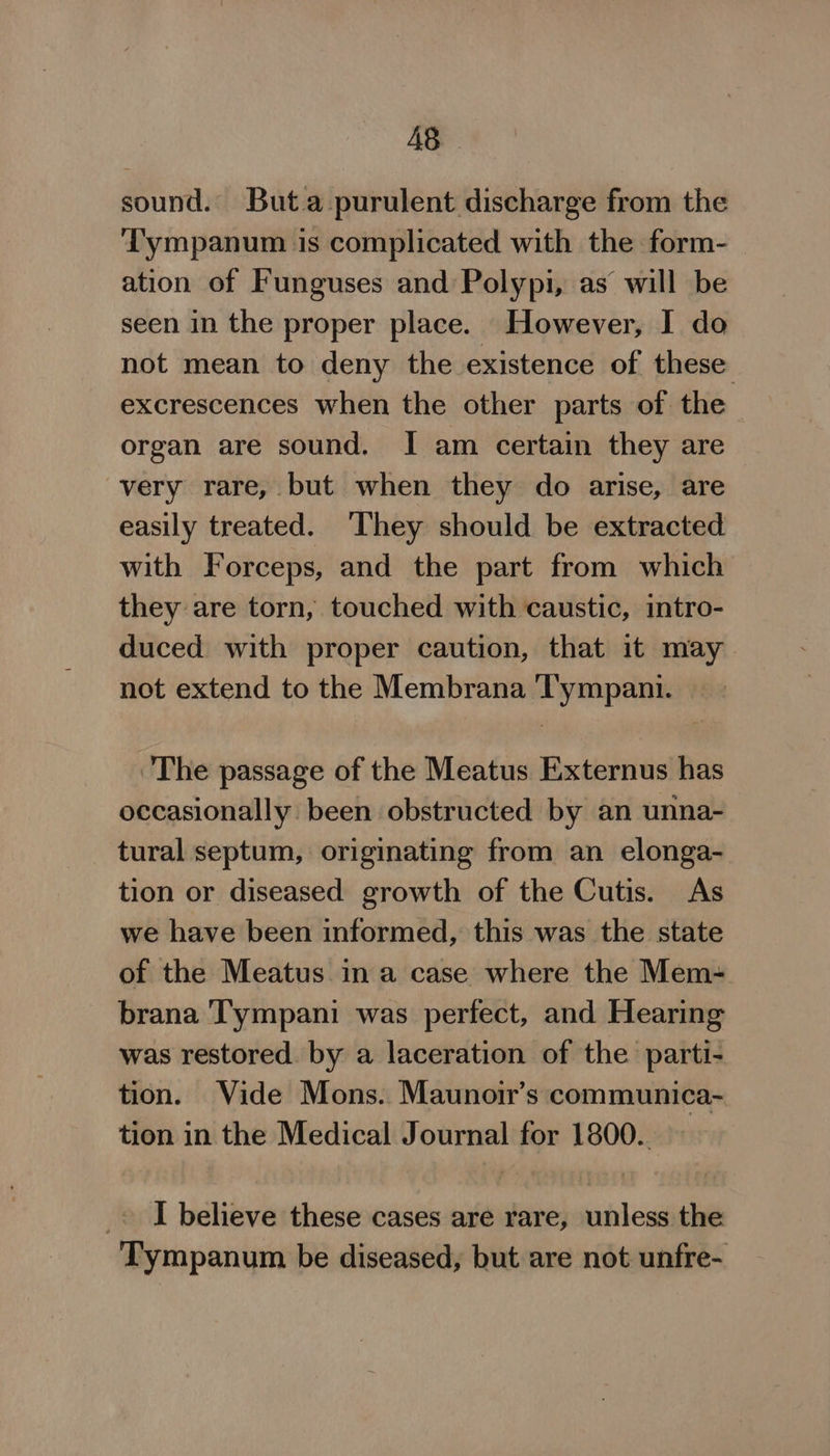 AS sound. Buta purulent discharge from the Tympanum is complicated with the form- ation of Funguses and Polypi, as will be seen in the proper place. However, I do not mean to deny the existence of these excrescences when the other parts of the organ are sound. I am certain they are very rare, but when they do arise, are easily treated. ‘They should be extracted with Forceps, and the part from which they are torn, touched with caustic, intro- duced with proper caution, that it may not extend to the Membrana Tympani. The passage of the Meatus Externus has occasionally been obstructed by an unna- tural septum, originating from an elonga- tion or diseased growth of the Cutis. As we have been informed, this was the state of the Meatus in a case where the Mem- brana ‘Tympani was perfect, and Hearing was restored by a laceration of the parti- tion. Vide Mons. Maunoir’s communica- tion in the Medical Journal for 1800. _» I believe these cases are rare, unless the Tympanum be diseased, but are not unfre-