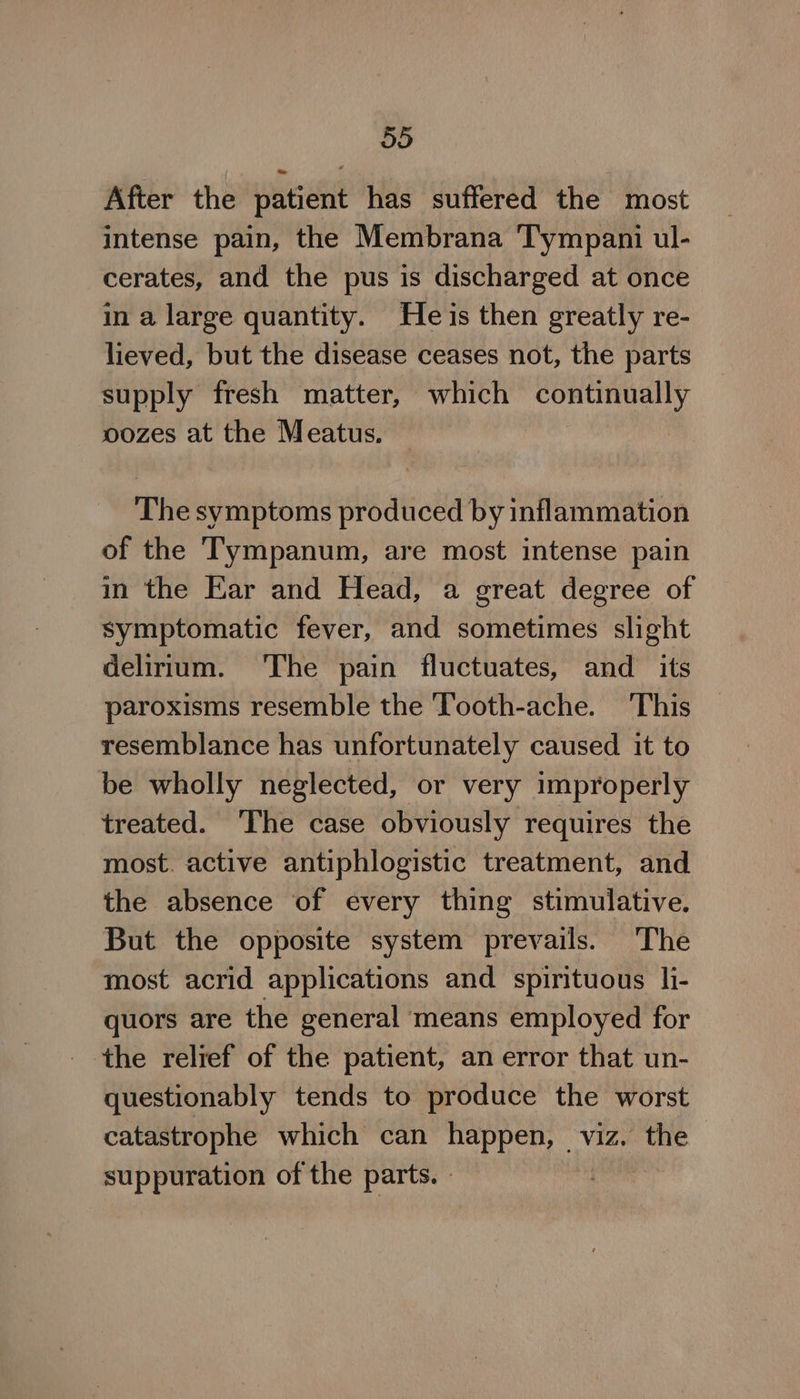 After the patient has suffered the most intense pain, the Membrana ‘Tympani ul- cerates, and the pus is discharged at once in a large quantity. Heis then greatly re- lieved, but the disease ceases not, the parts supply fresh matter, which continually oozes at the Meatus. The symptoms produced by inflammation of the Tympanum, are most intense pain in the Ear and Head, a great degree of symptomatic fever, and sometimes slight delirium. The pain fluctuates, and_ its paroxisms resemble the Tooth-ache. This resemblance has unfortunately caused it to be wholly neglected, or very improperly treated. The case obviously requires the most. active antiphlogistic treatment, and the absence of every thing stimulative. But the opposite system prevails. ‘The most acrid applications and spirituous li- quors are the general ‘means employed for the relief of the patient, an error that un- questionably tends to produce the worst catastrophe which can happen, viz. the suppuration of the parts. -