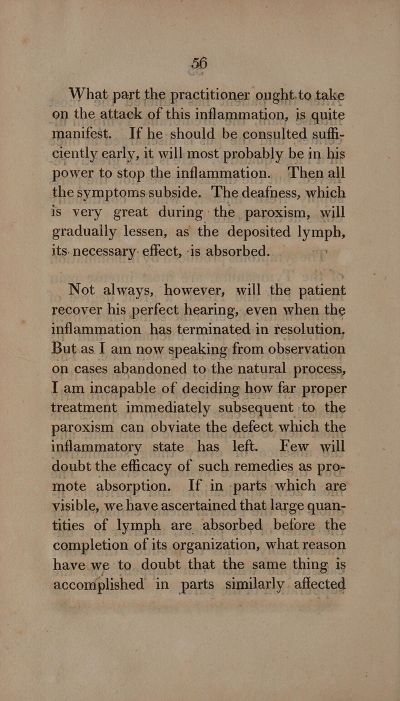 What part the practitioner onght.to take on the attack of this inflammation, is quite manifest. If he should be consulted suffi- ciently early, it will most probably be in. his power to stop the inflammation. Then all the symptoms subside. The deafness, which is very great during: the paroxism, will gradually lessen, as the deposited lymph, its. necessary effect, -is absorbed. &gt; Not always, however, will the patient recover his perfect hearing, even when the inflammation has terminated in resolution, But.as I am now speaking from observation on cases abandoned to the natural process, I am incapable of deciding how far proper treatment immediately subsequent to. the paroxism can obviate the defect which the inflammatory state has left. Few will doubt the efficacy of such remedies as pro- mote absorption. If in parts which are visible, we have ascertained that large quan- tities of lymph are absorbed before the completion of its organization, what reason have we to doubt that the same thing is accomplished in parts similarly aftected