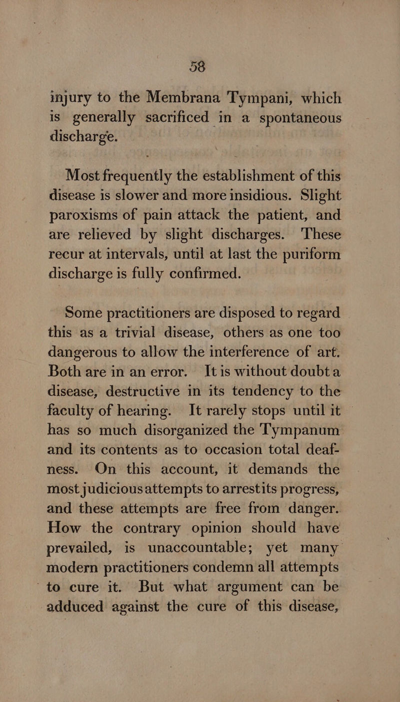 injury to the Membrana Tympani, which is generally sacrificed in a spontaneous discharge. Most frequently the establishment of this disease is slower and more insidious. Slight paroxisms of pain attack the patient, and are relieved by slight discharges. ‘These recur at intervals, until at last the puriform discharge is fully confirmed. Some practitioners are disposed to regard this as a trivial disease, others as one too dangerous to allow the interference of art. Both are in an error. It is without doubta disease, destructive in its tendency to the faculty of hearing. It rarely stops until it — has so much disorganized the Tympanum and its contents as to occasion total deaf- ness. On this account, it demands the most judicious attempts to arrestits progress, and these attempts are free from danger. How the contrary opinion should have prevailed, is unaccountable; yet many modern practitioners condemn all attempts to cure it. But what argument can be adduced against the cure of this disease,