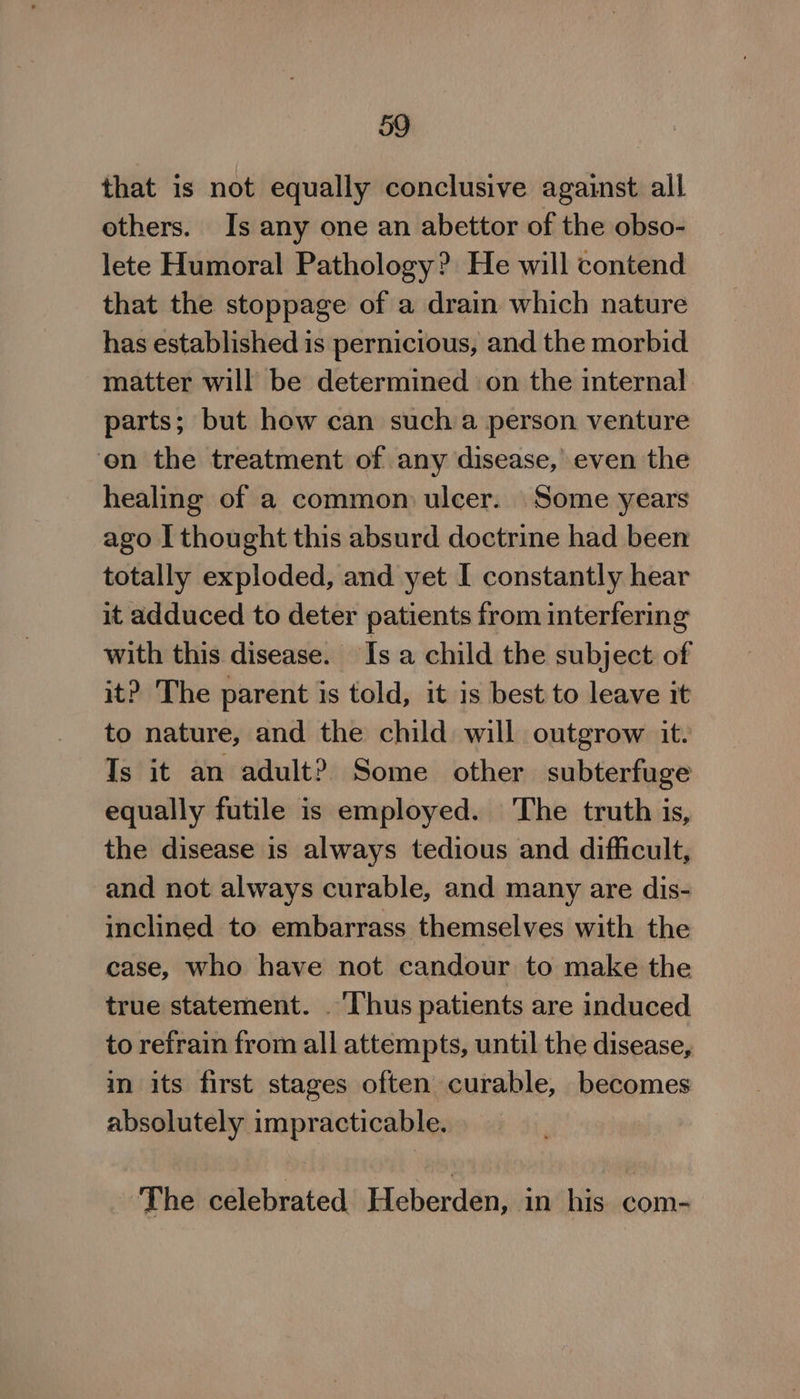 that is not equally conclusive against all others. Is any one an abettor of the obso- lete Humoral Pathology? He will contend that the stoppage of a drain which nature has established is pernicious, and the morbid matter will be determined on the internal parts; but how can such a person venture on the treatment of any disease, even the healing of a common ulcer. Some years ago I thought this absurd doctrine had been totally exploded, and yet I constantly hear it adduced to deter patients from interfering with this disease. Is a child the subject of it? The parent is told, it is best to leave it to nature, and the child will outgrow it. Is it an adult? Some other subterfuge equally futile is employed. The truth is, the disease is always tedious and difficult, and not always curable, and many are dis- inclined to embarrass themselves with the case, who have not candour to make the true statement. ‘Thus patients are induced to refrain from all attempts, until the disease, in its first stages often curable, becomes absolutely impracticable. The celebrated Heberden, in his com-