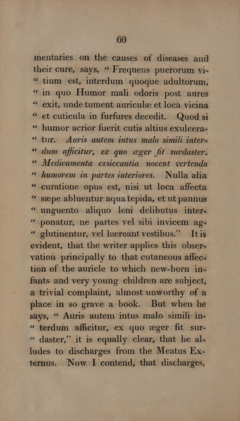 mentaries on the causes of diseases and their cure, says, “ Frequens puerorum vi- “ tium est, interdum quoque adultorum, “in quo Humor mali odoris post aures “ exit, unde tument auricule et loca vicina “ et cuticula in furfures decedit. Quod si “ humor acrior fuerit cutis altius exulcera- “tur. Auris autem intus malo simili inter- “ dum afficitur, ex quo eger fit surdaster. “« Medicamenta exsiccantia nocent vertendo “* humorem in partes interiores. Nulla alia “ curatione opus est, nisi ut loca affecta “ seepe abluentur aqua tepida, et ut pannus “ unguento aliquo leni delibutus inter- ‘“‘ ponatur, ne partes vel sibi invicem ag- “ glutinentur, vel heereant vestibus.”’ It is evident, that the writer applies this obser- vation principally to that cutaneous affecs tion of the auricle to which new-born in- fants and very young children are subject, a trivial complaint, almost unworthy of a place in so grave a book. But when he says, “ Auris autem intus malo simili in- “ terdum afficitur, ex quo «ger fit sur- “‘ daster,” it is equally clear, that he al- ludes to discharges from the Meatus Ex- ternus. Now. I contend, that discharges, wn