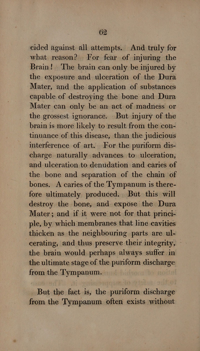 cided against all attempts. And truly for what reason? For fear of injuring the Brain! The brain can only be injured by the exposure and ulceration of the Dura Mater, and the application of substances capable of destroying the bone and Dura Mater can only be an act of madness or the grossest ignorance. But injury of the brain is more likely to result from the con- tinuance of this disease, than the judicious interference of art. For the puriform dis- charge naturally advances to ulceration, and ulceration to denudation and caries of the bone and separation of the chain of bones. A caries of the Tympanum is there- fore ultimately produced. But this will destroy the bone, and expose the Dura Mater; and if it were not for that princi- ple, by which membranes that line cavities thicken as the neighbouring parts are ul- cerating, and thus preserve their integrity, — the brain would perhaps always suffer in the ultimate stage of the puriform discharge from the Tympanum. | But the fact is, the puriform discharge from the Tympanum. often exists without