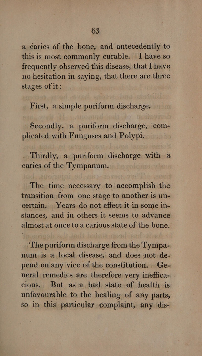 a caries of the bone, and antecedently to this is most commonly curable. I have so frequently observed this disease, that I have no hesitation in saying, that there are three stages of it: | First, a simple puriform discharge. Secondly, a puriform discharge, com- plicated with Funguses and Polypi.. _ Thirdly, a puriform discharge with a caries of the ‘Tympanum. ‘The time necessary to accomplish the transition from one stage to another is un- certain. Years do not effect it in some in- stances, and in others it seems to advance almost at once to a carious state of the bone. The puriform discharge from the Tympa- num is a local disease, and does not de- pend.on any vice of the constitution. Ge- neral remedies are therefore very ineffica- cious. But as a: bad state of health is unfavourable to the healing of any parts, so in this particular complaint, any dis-