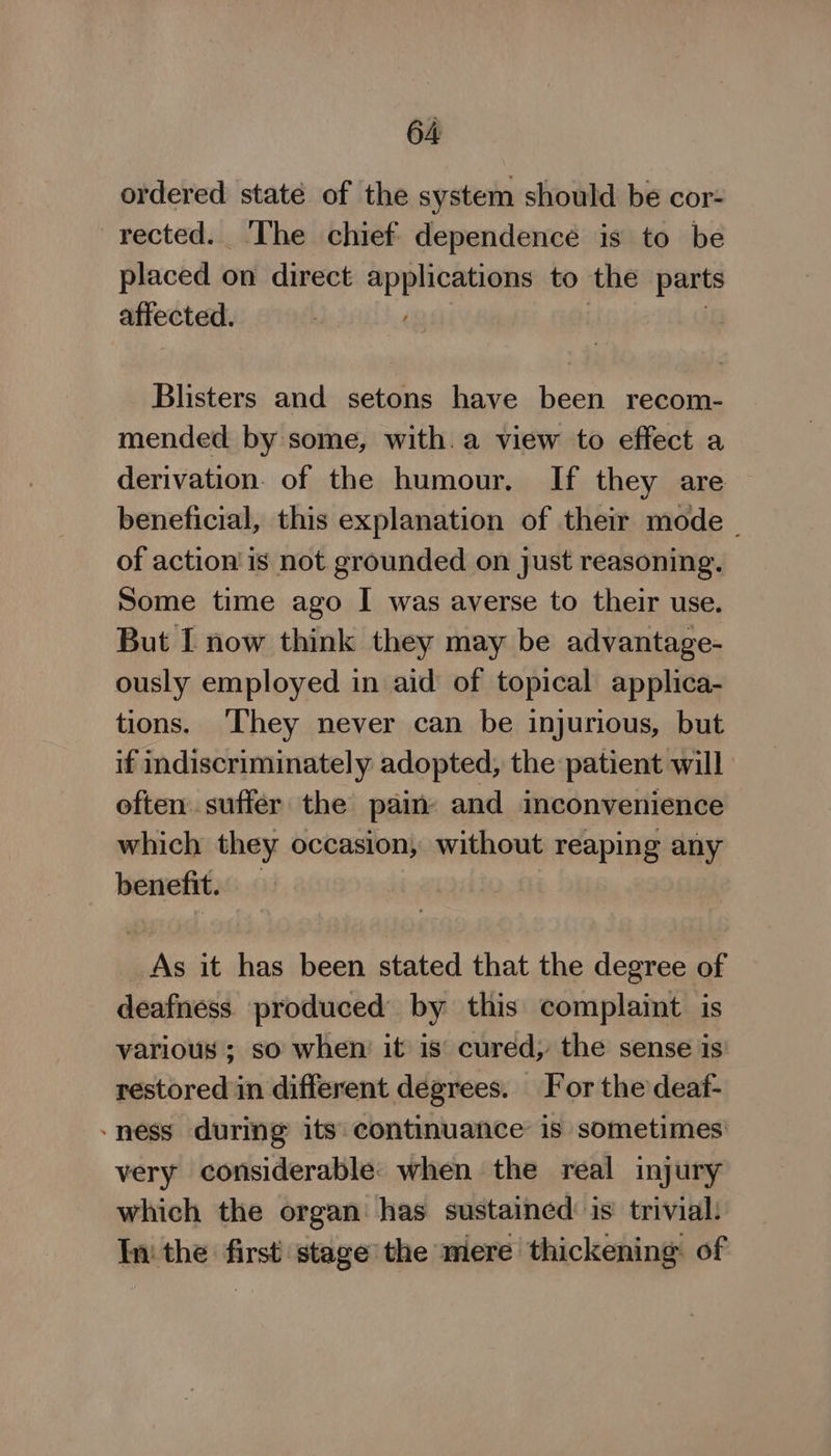 ordered staté of the system should be cor- rected. ‘The chief dependence is to be placed on direct applications to the parts affected. | | Blisters and setons have been recom- mended by some, with. a view to effect a derivation. of the humour. If they are beneficial, this explanation of their mode © of action! is not grounded on just reasoning. Some time ago I was averse to their use. But I now think they may be advantage- ously employed in aid of topical applica- tions. ‘They never can be injurious, but if indiscriminately adopted, the patient will often. suffer the pain and inconvenience which they occasion, without reaping any benefit. — As it has been stated that the degree of deafness. produced’ by this complaint is various ; so when it is cured, the sense is restored in different degrees. For the deaf- -ness during its continuance is sometimes very considerable: when the real injury which the organ has sustained: is’ trivial: In the first stage’ the mere thickening of