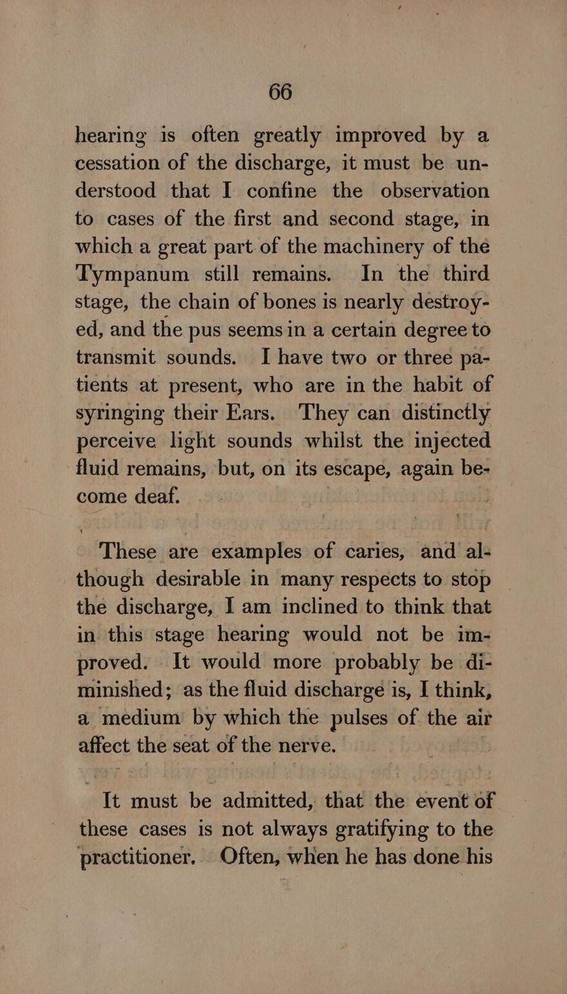 hearing is often greatly improved by a cessation of the discharge, it must be un- derstood that I confine the observation to cases of the first and second stage, in which a great part of the machinery of the Tympanum still remains. In the third stage, the chain of bones is nearly destroy- ed, and the pus seems in a certain degree to transmit sounds. I have two or three pa- tients at present, who are in the habit of syringing their Ears. They can distinctly perceive light sounds whilst the injected fluid remains, but, on its escape, again be- come deaf. These are examples of caries, and al- though desirable in many respects to stop the discharge, I am inclined to think that in this stage hearing would not be im- proved. It would more probably be di- minished; as the fluid discharge is, I think, a medium by which the pulses of the air affect the seat of the nerve. “It must be admitted, that the event of : these cases is not always gratifying to the practitioner. Often, when he has done his