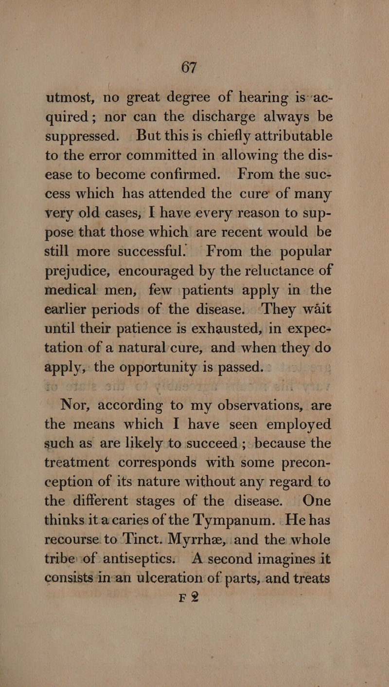 utmost, no great degree of hearing is~ac- quired; nor can the discharge always be suppressed. But this is chiefly attributable to the error committed in allowing the dis-- ease to become confirmed. From the suc- cess which has attended the cure of many very old cases, I have every reason to sup- pose that those which are recent would be still more successful. From the popular prejudice, encouraged by the reluctance of medical men, few patients apply in the earlier periods of the disease. ‘They wait until their patience is exhausted, in expec- tation of a naturalcure, and when they do nF the °: ae me is th ie Nor, auebsens to my oeeSiiolg are the means which I have seen employed such as are likely to succeed; because the treatment corresponds with some precon- ception of its nature without any regard. to the different stages of the disease. One thinks it a.caries of the 'T'ympanum. He has recourse. to ‘Tinct. Myrrhe, and the whole tribe of antiseptics. A second imagines it consists in-an ulceration of. parts, and teat F2