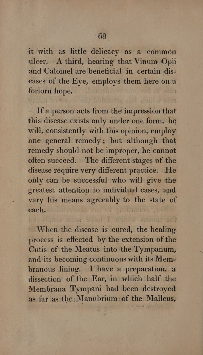 it ‘with as little delicacy as a common ulcer. A third, hearing that Vinum Opi and Calomel are beneficial in certain dis- eases of the Eye, employs them here ona . Ral Ubi Ifa person acts from the impression that this disease exists only under one form, he will, consistently with this opinion, employ one general remedy; but although that remedy should not be improper, he cannot often succeed. The different stages of the disease require very different practice. He only can be suecessful who will give the greatest attention to individual cases, and vary his means eHeet rah to the state of each. | ~ When the disease is cured, the healing © process is effected by the extension of the Cutis of the Meatus into the Tympanum, and its becoming continuous with its Mem- branous lining. I have a preparation, a dissection of the. Ear, in which. half the Membrana ‘Tympani had been destroyed as far as the: Manubrium:of the Malleus,