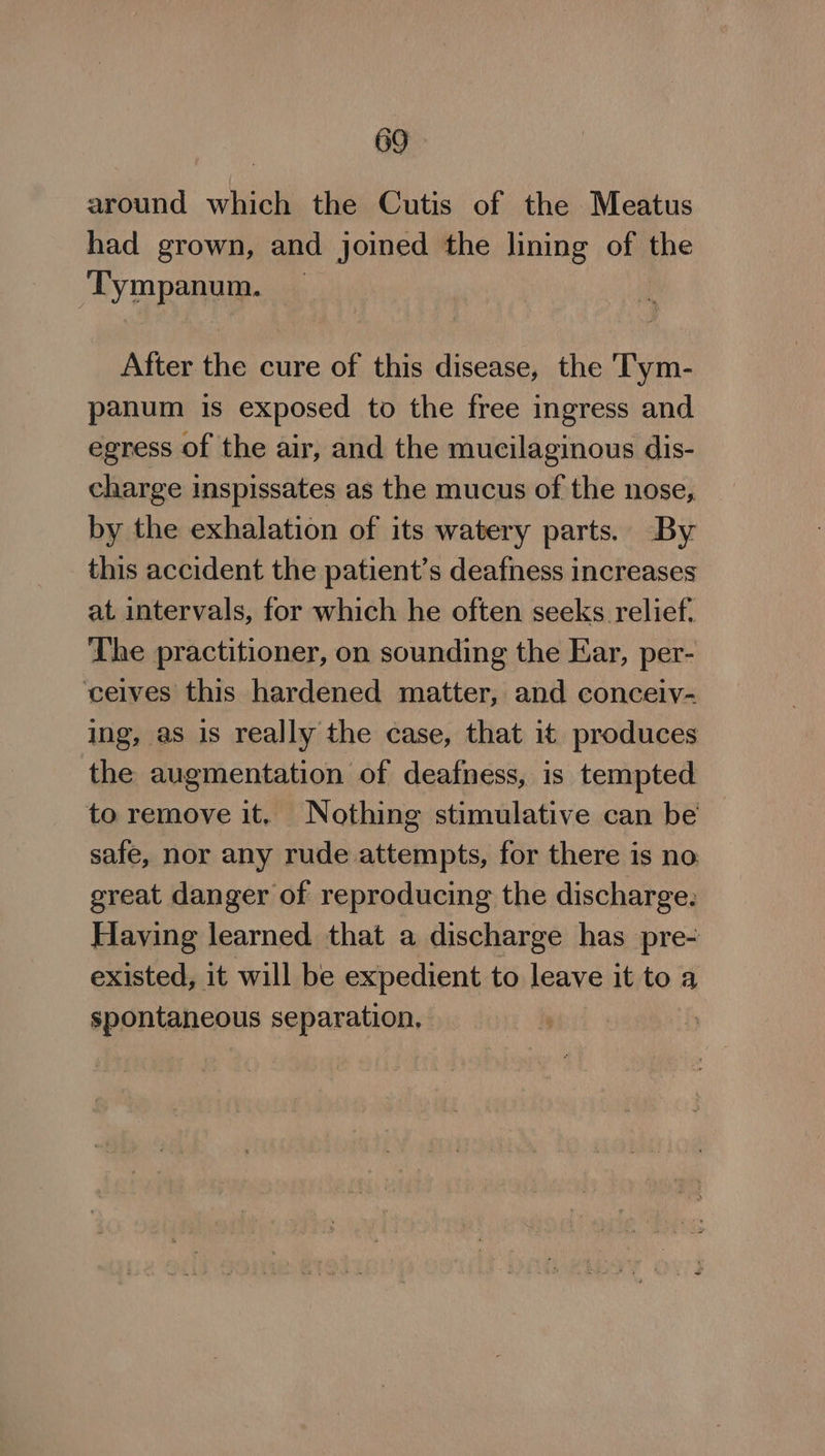 around which the Cutis of the Meatus had grown, and joined the lining of the Tympanum. _ After the cure of this disease, the Tym- panum is exposed to the free ingress and egress of the air, and the mucilaginous dis- charge inspissates as the mucus of the nose, by the exhalation of its watery parts. By this accident the patient’s deafness increases at intervals, for which he often seeks relief. The practitioner, on sounding the Ear, per- ceives this hardened matter, and conceiyv- ing, as is really the case, that it produces the augmentation of deafness, is tempted to remove it. Nothing stimulative can be safe, nor any rude attempts, for there is no great danger of reproducing the discharge. Having learned that a discharge has pre- existed, it will be expedient to leave it to a spontaneous separation,