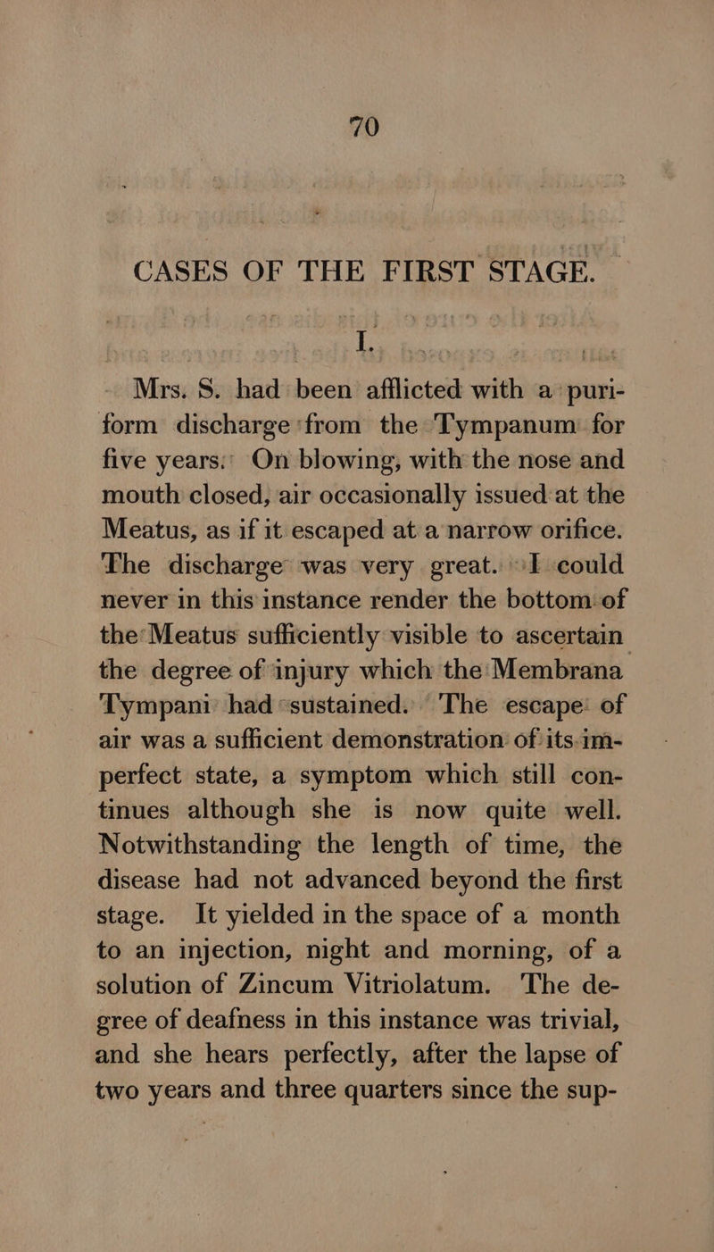 CASES OF THE FIRST STAGE. — Mrs. S. had been afilicted with a puri- form discharge ‘from the Tympanum: for five years:' On blowing, with the nose and mouth closed, air occasionally issued at the Meatus, as if it escaped at a narrow orifice. The discharge was very great. I could never in this instance render the bottom: of the: Meatus sufficiently visible to ascertain the degree of injury which the Membrana Tympani had “sustained. ‘The escape: of air was a sufficient demonstration of its.im- perfect state, a symptom which still con- tinues although she is now quite well. Notwithstanding the length of time, the disease had not advanced beyond the first stage. It yielded in the space of a month to an injection, night and morning, of a solution of Zincum Vitriolatum. The de- gree of deafness in this instance was trivial, and she hears perfectly, after the lapse of two years and three quarters since the sup-