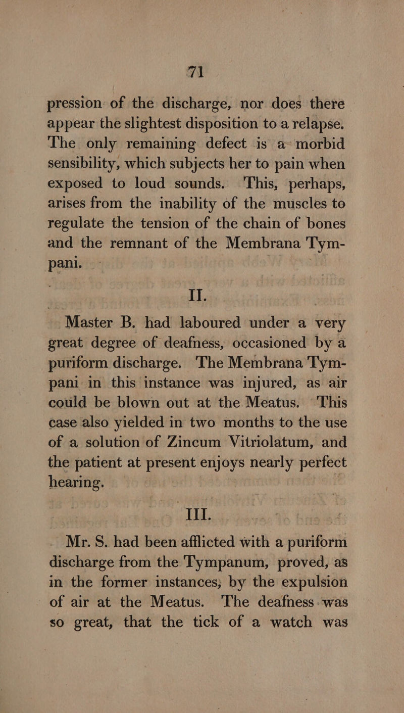 7) pression: of the discharge, nor does there appear the slightest disposition to a relapse. The only remaining defect is a morbid sensibility, which subjects her to pain when exposed to loud sounds. ‘This, perhaps, arises from the inability of the muscles to regulate the tension of the chain of bones and the remnant of the Membrana Tym- pani. — oe I]. | Master B. had laboured under a very great degree of deafness, occasioned by a puriform discharge. The Membrana Tym- pani in this instance was injured, as air could be blown out at the Meatus. This case also yielded in two months to the use of a solution of Zincum Vitriolatum, and the patient at present enjoys nearly perfect hearing. — ‘ Ill. a ik _ Mr.S. had been afflicted with a puriform discharge from the ‘TTympanum, proved, as in the former instances; by the expulsion of air at the Meatus. The deafness was so great, that the tick of a watch was