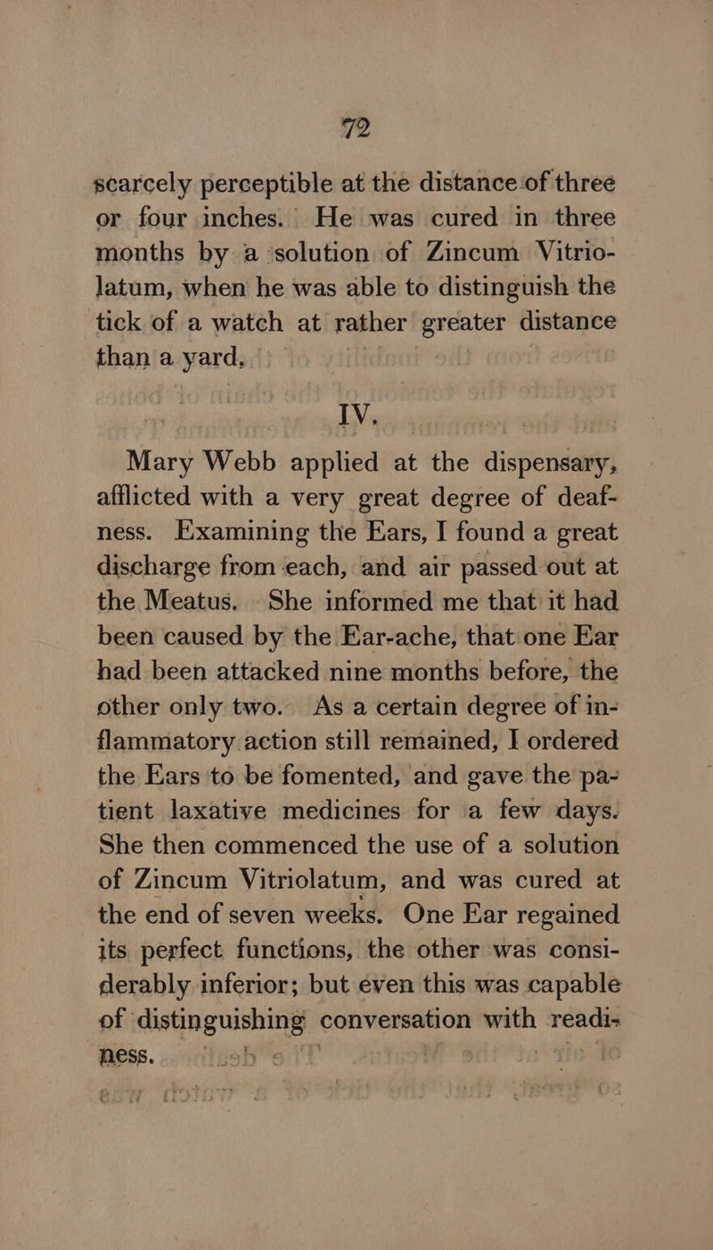 scarcely perceptible at the distance of three or four inches. He was cured in three months by a ‘solution of Zincum Vitrio- latum, when he was able to distinguish the tick of a watch at rather erehiter a than a yards’ IV. Mary Webb applied at the dispensary, afflicted with a very great degree of deaf- ness. Examining the Ears, I found a great discharge from each, and. air passed out at the Meatus. She informed me that it had been caused by the Ear-ache, that one Ear had been attacked nine months before, the other only two. As a certain degree of in- flammatory action still remained, I ordered the Ears to be fomented, and gave the pa- tient laxative medicines for a few days. She then commenced the use of a solution of Zincum Vitriolatum, and was cured at the end of seven weeks. One Ear regained its perfect functions, the other was consi- derably inferior; but even this was capable of custing wishing conversation with readi- ness. bi its) Ai y | |