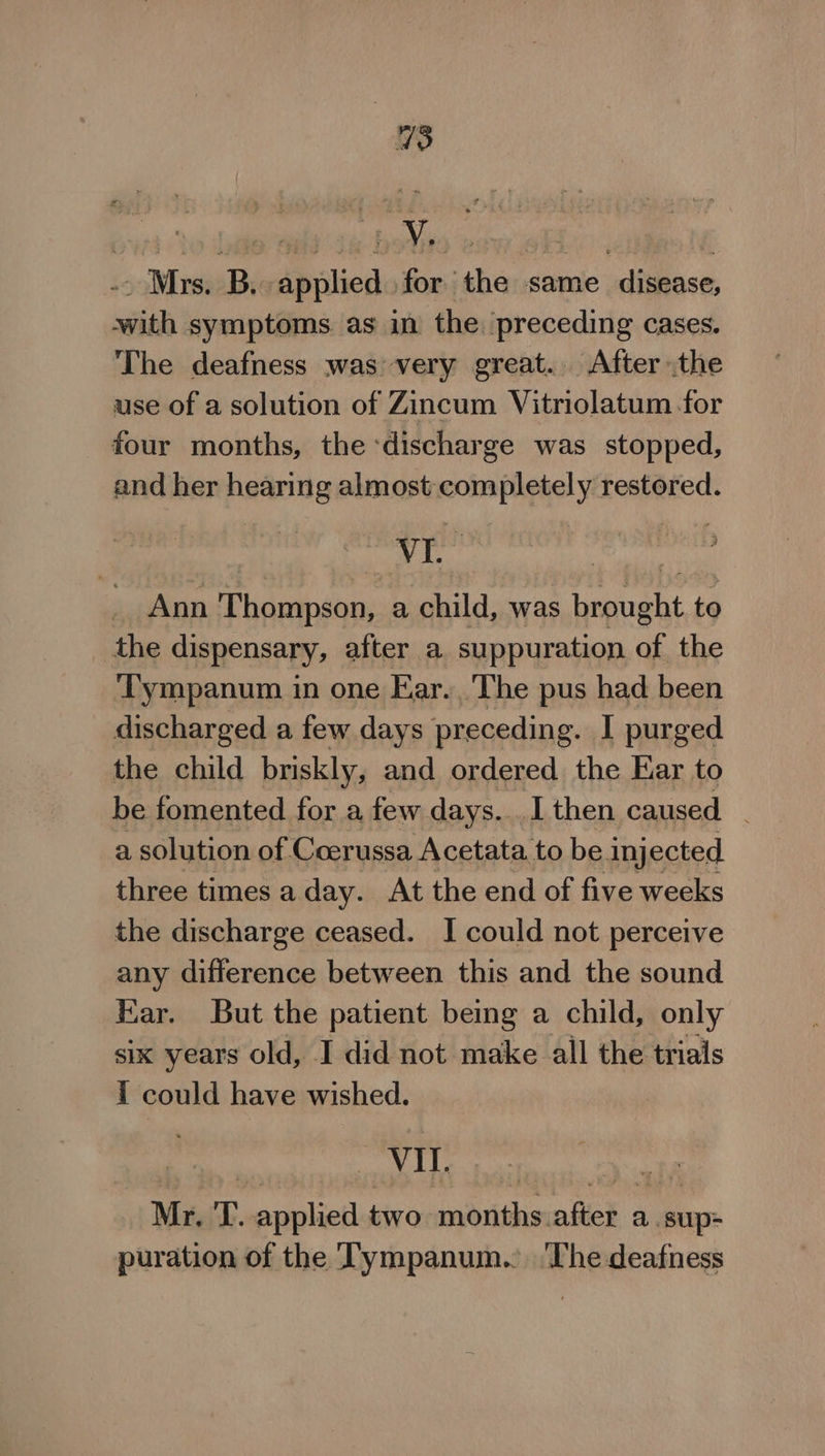 .. Mrs. B, applied for the same disease, with symptoms as in the. preceding cases. The deafness was: very great. After the use of a solution of Zincum Vitriolatum for four months, the ‘discharge was stopped, and her hearing almost completely restored. ines Ae ghar Ann Thompson, a child, was brought to the dispensary, after a suppuration of the Tympanum in one Ear. The pus had been discharged a few days preceding. I purged the child briskly, and ordered the Ear to be fomented for a few days... I then caused _ a solution of. Coerussa Acetata. to be. injected three times a day. At the end of five weeks the discharge ceased. I could not perceive any difference between this and the sound Ear. But the patient being a child, only six years old, I did not make all the trials { could have wished. ‘ap ogoiiN eh '4 b Pee aaa ee Mr, T. applied two months.after a.sup- puration of the Tympanum.. ‘The deafness