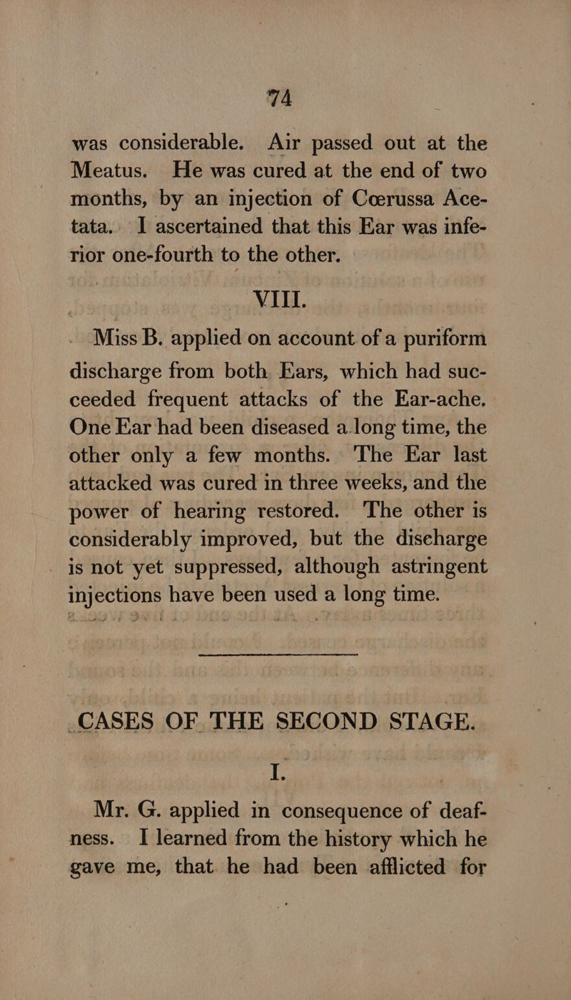 was considerable. Air passed out at the Meatus. He was cured at the end of two months, by an injection of Coerussa Ace- tata. I ascertained that this Ear was infe- rior one-fourth to the other. oy ¥L EL. _ Miss B. applied on account of a puriform discharge from both Ears, which had suc- ceeded frequent attacks of the Ear-ache. One Ear had been diseased along time, the other only a few months. ‘The Ear last attacked was cured in three weeks, and the power of hearing restored. ‘The other is considerably improved, but the discharge - is not yet suppressed, although astringent injections have been used a long time. CASES OF THE SECOND STAGE. 1h Mr. G. applied in consequence of deaf- ness. I learned from the history which he gave me, that. he had been afflicted for
