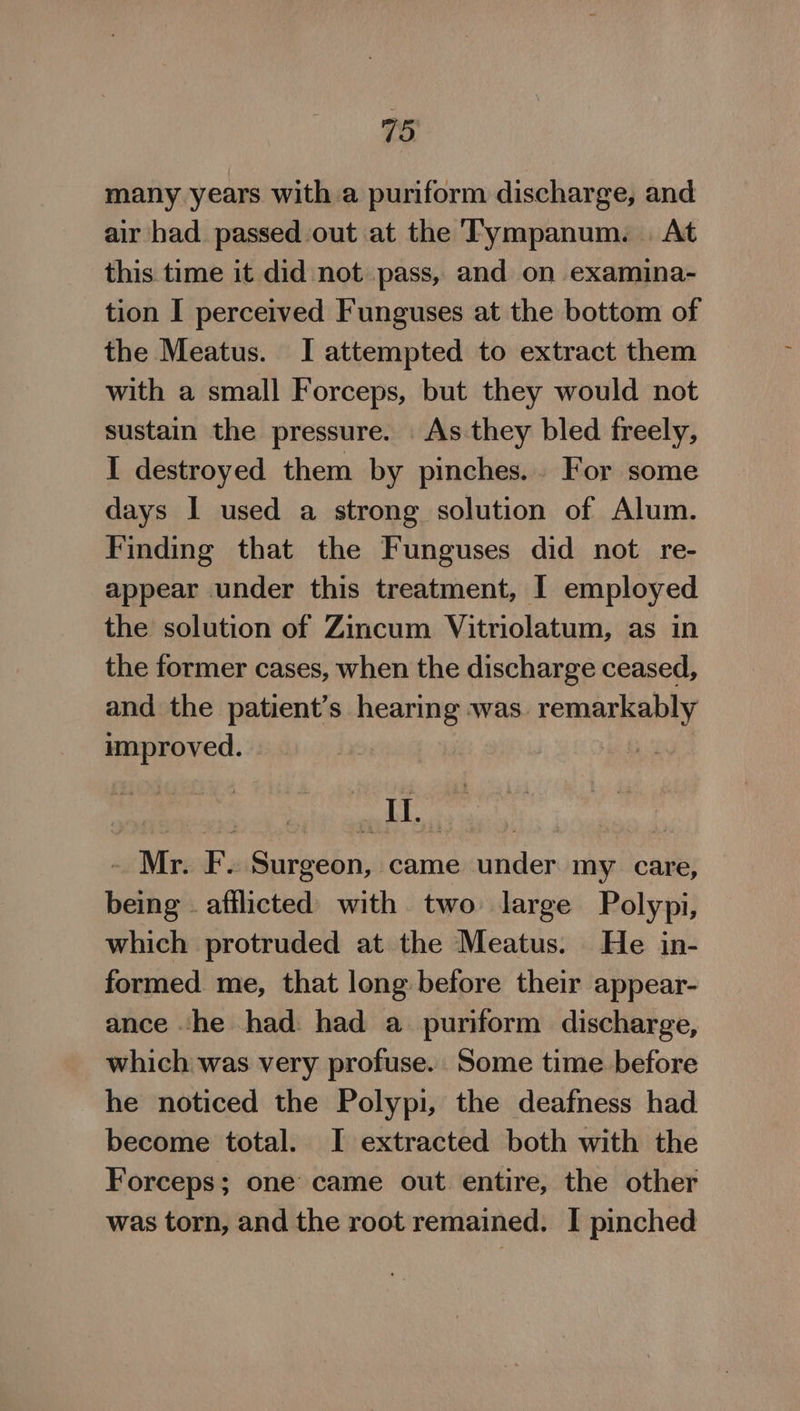 many years with a puriform discharge, and air had passed out at the Tympanum. | At this time it did not pass, and on examina- tion I perceived Funguses at the bottom of the Meatus. I attempted to extract them with a small F orceps, but they would not sustain the pressure. As they bled freely, I destroyed them by pinches... For some days I used a strong solution of Alum. Finding that the Funguses did not re- appear under this treatment, | employed the solution of Zincum Vitriolatum, as in the former cases, when the discharge ceased, and the patient’s hearing was. remarkably improved. | pat 8 - Mr. F. Surgeon, came under my care, being - afflicted with two large Polypi, which protruded at the Meatus. He in- formed me, that long before their appear- ance he had: had a puriform discharge, which was very profuse. Some time before he noticed the Polypi, the deafness had become total. I extracted both with the Forceps; one came out entire, the other was torn, and the root remained. I pinched