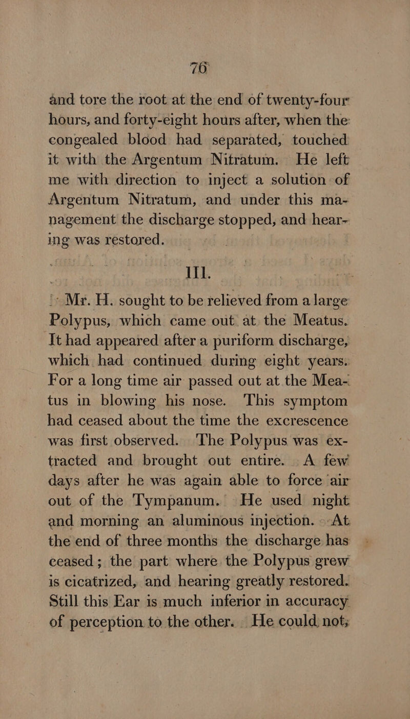 70 and tore the root at the end of twenty-four hours, and forty-eight hours after, when the: congealed blood had separated, touched it with the Argentum Nitratum. He left me with direction to inject a solution of Argentum Nitratum, and under this ma- nagement the discharge stopped, and hear- ing was restored. III. '- Mr. H. sought to be relieved from a large Polypus, which came out at. the Meatus. It had appeared after a puriform discharge, which had continued during eight years. For a long time air passed out at the Mea-. tus in blowing his nose. ‘This symptom had ceased about the time the excrescence was first observed. The Polypus was ex- tracted and brought out entire. A few days after he was again able to force air out of the Tympanum. He used night and morning an aluminous injection. At the end of three months the discharge has ceased; the part where the Polypus grew is cicatrized, and hearing greatly restored. Still this Ear is much inferior in accuracy of perception to the other. He could not;