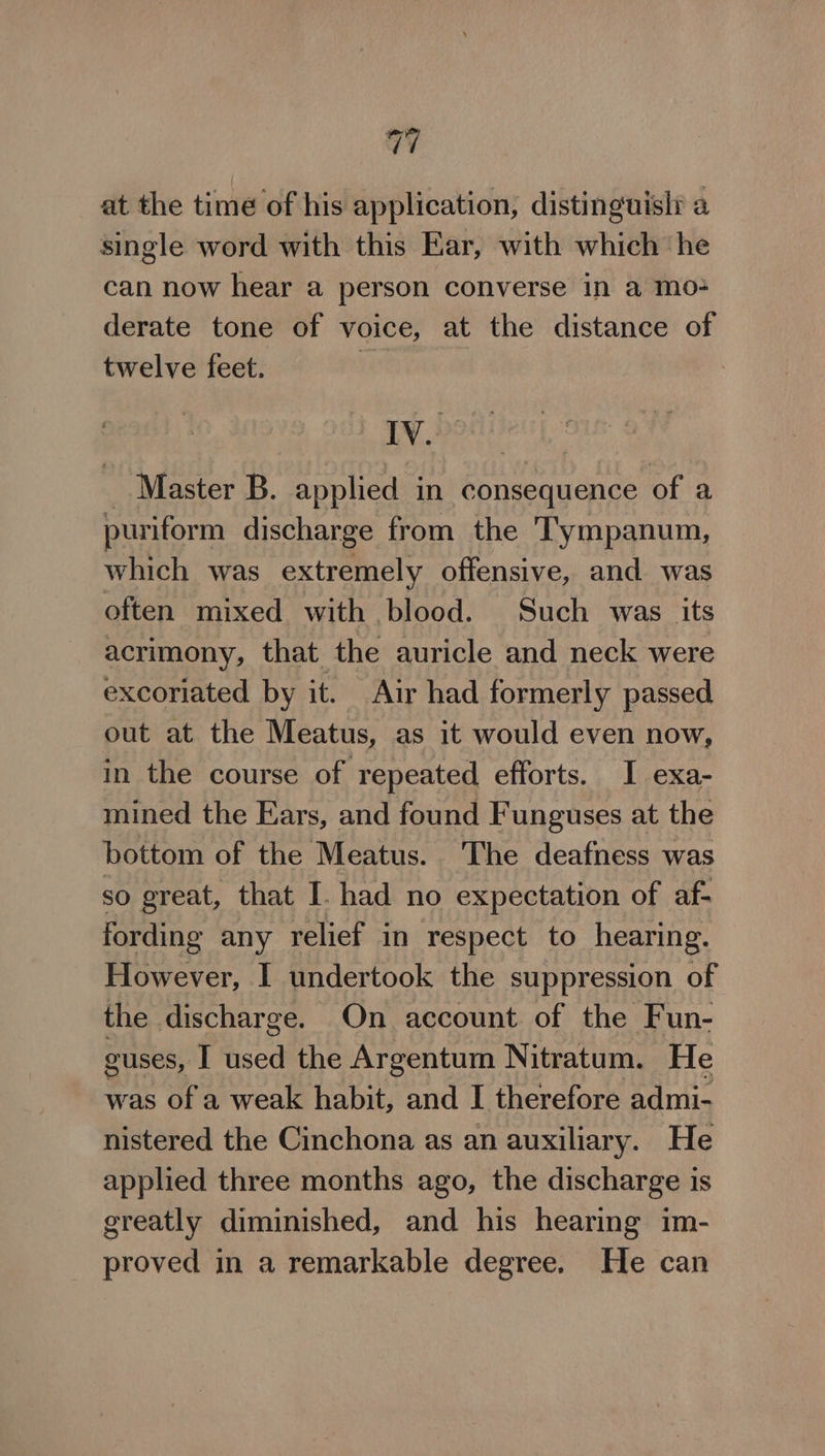 a7 at the time of his application, distinguisli a single word with this Ear, with which he can now hear a person converse in a mo+ derate tone of voice, at the distance of twelve feet. | i sabia _ Master B. applied in consequence of a puriform discharge from the Tympanum, which was extremely offensive, and was often mixed with blood. Such was its acrimony, that the auricle and neck were excoriated by it. Air had formerly passed out at the Meatus, as it would even now, in the course of repeated efforts. I exa- mined the Ears, and found Funguses at the bottom of the Meatus. The deafness was so great, that I. had no expectation of af- fording any relief in respect to hearing. However, I undertook the suppression of the discharge. On account of the Fun- guses, I used the Argentum Nitratum. He was of a weak habit, and I therefore admi- nistered the Cinchona as an auxiliary. He applied three months ago, the discharge is greatly diminished, and his hearing im- proved in a remarkable degree. He can