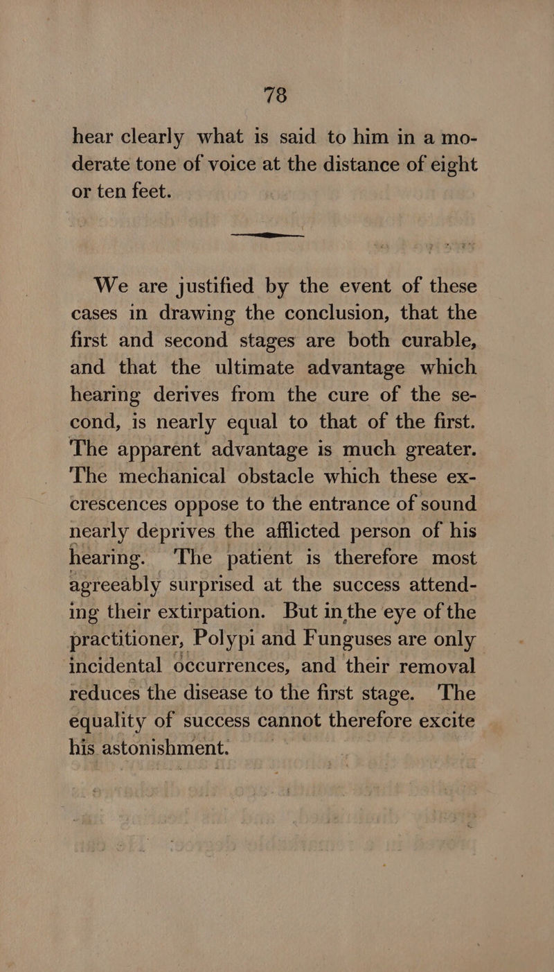 718 hear clearly what is said to him in a mo- derate tone of voice at the distance of eight or ten feet. We are justified by the event of these cases in drawing the conclusion, that the first and second stages are both curable, and that the ultimate advantage which hearing derives from the cure of the se- cond, is nearly equal to that of the first. The apparent advantage is much greater. The mechanical obstacle which these ex- crescences oppose to the entrance of sound nearly deprives the atfilicted person of his hearing. The patient is therefore most agreeably surprised at the success attend- ing their extirpation. But inthe eye of the practitioner, Polypi and Funguses are only incidental occurrences, and their removal reduces the disease to the first stage. The equality of success cannot therefore excite his. astonishment. |