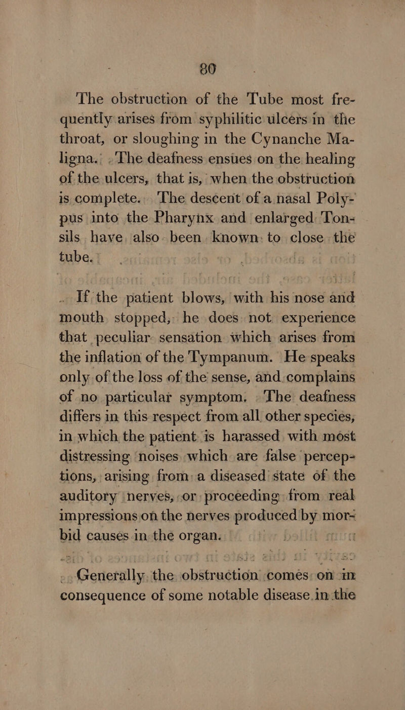 30 The obstruction of the Tube most fre- quently arises from syphilitic ulcers in the throat, or sloughing in the Cynanche Ma- _ ligna.: .'The deafness ensues on the healing of the ulcers, that is, when the obstruction is complete... ‘The descent of a nasal Poly- pus into the Pharynx and enlarged: Ton- sils have. also. been. known: to olosg the tube. If the patient blows, with his nose and mouth stopped, he does not experience that peculiar sensation which arises from the inflation of the Tympanum. He speaks only of the loss of the sense, and. complains of no particular symptom. The deafness differs in this respect from all other species, in which the patient is harassed with most distressing noises which are false percep- tions, arising from, a diseased state of the auditory nerves, .or proceeding from reak impressions on the nerves produced oe mor- BiH causes in the organ. | f : | Giedetl anak obiiredticin comes: on Ht consequence of some notable disease in the