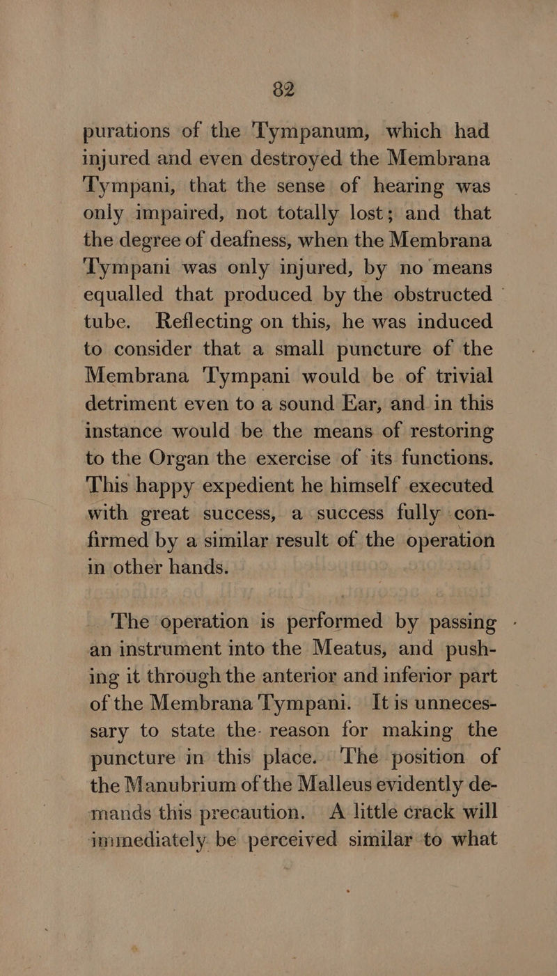 purations of the T'ympanum, which had injured and even destroyed the Membrana Tympani, that the sense of hearing was only impaired, not totally lost; and that the degree of deafness, when the Membrana Tympani was only injured, by no means equalled that produced by the obstructed ‘tube. Reflecting on this, he was induced to consider that a small puncture of the Membrana ‘Tympani would be of trivial detriment even to a sound Ear, and in this instance would be the means of restoring to the Organ the exercise of its functions. This happy expedient he himself executed with great success, a success fully con- firmed by a similar result of the operation in other hands. The operation is performed by passing - an instrument into the Meatus, and push- ing it through the anterior and inferior part of the Membrana Tympani. It is unneces- sary to state the- reason for making the puncture in this place. The position of the Manubrium of the Malleus evidently de- mands this precaution. A little crack will immediately. be perceived similar to what