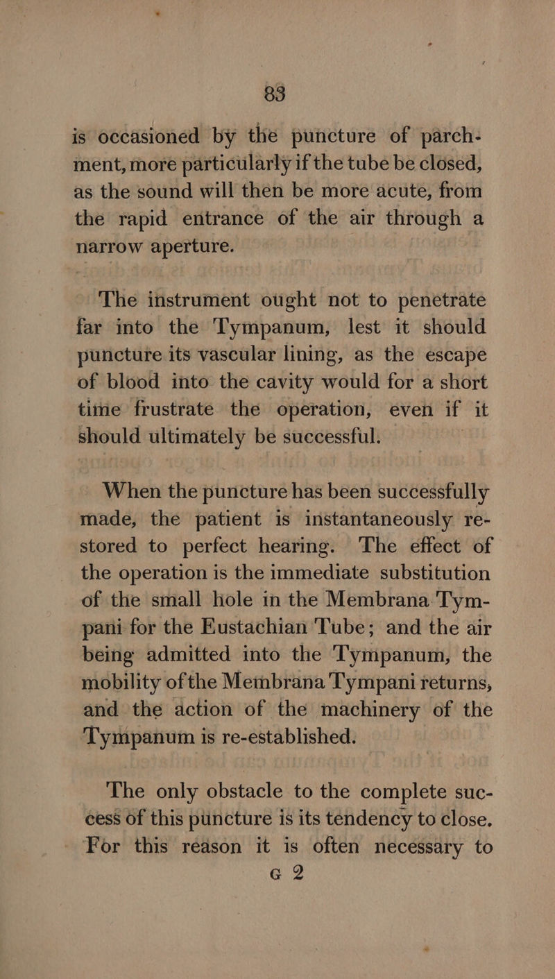is occasioned by the puncture of parch- ment, more particularly if the tube be closed, as the sound will then be more acute, from the rapid entrance of the air through a narrow aperture. The instrument ought not to penetrate far into the Tympanum, lest it should puncture its vascular lining, as the escape of blood into the cavity would for a short time frustrate the operation, even if it should ultimately be successful. When the puncture has been successfully made, the patient is instantaneously re- stored to perfect hearing. The effect of the operation is the immediate substitution of the small hole in the Membrana Tym- pani for the Eustachian Tube; and the air being admitted into the ‘T'ympanum, the mobility ofthe Membrana Tympani returns, and the action of the machinery of the Tympanum is re-established. The only obstacle to the complete suc- cess of this puncture is its tendency to close. For this reason it is often necessary to G 2