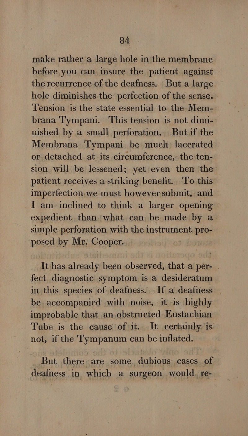 make rather a large hole in the membrane before you can insure the patient against the recurrence of the deafness. But a large hole diminishes the perfection of the sense. Tension is the state essential to the Mem- brana ‘Tympani. ‘This tension is not dimi- nished by a small perforation. But if the Membrana ‘Tympani be much lacerated or detached at its circumference, the ten- sion will be lessened; yet even then the patient receives a striking benefit. ‘T’o this imperfection. we must however submit, and I am inclined to think a larger opening expedient than what can be made by a _ simple perforation with the instrument pro- posed by Mr. Cooper. It has already been observed, that.a per- . fect diagnostic symptom is a desideratum in this species of deafness. . If a deafness be accompanied with noise, it is highly improbable that an,obstructed Eustachian Tube is the cause of it. It certainly is. not, if the Tympanum can be inflated. But there are some. dubious: cases. of deafness in which a surgeon would. re-