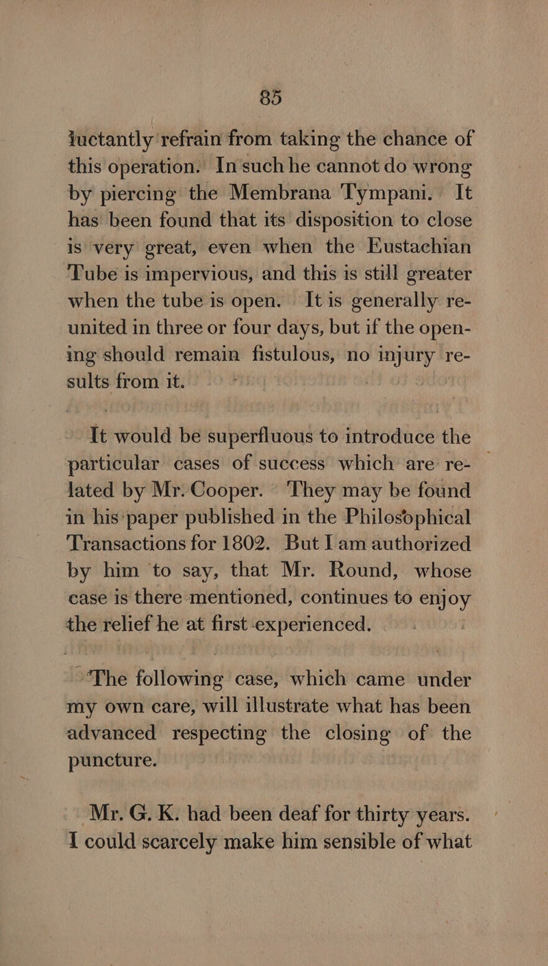 fuctantly refrain from taking the chance of this operation. In such he cannot do wrong by piercing the Membrana ‘Tympani. It has’ been found that its disposition to close is very great, even when the Eustachian ‘Tube is impervious, and this 1s still greater when the tube is open. It is generally re- united in three or four days, but if the open- ing should remain fistulous, no myury re- sults from it. | te would be superfluous to introduce the particular cases of success which are re- lated by Mr. Cooper. They may be found in his: paper published in the Philosophical Transactions for 1802. But Iam authorized by him ‘to say, that Mr. Round, whose case is there mentioned, continues to enjoy the relief he at first experienced. ~The following case, which came under my own care, will illustrate what has been advanced respecting the shies of the puncture. Mr. G. K. had been deaf for thirty years. I could scarcely make him sensible of what