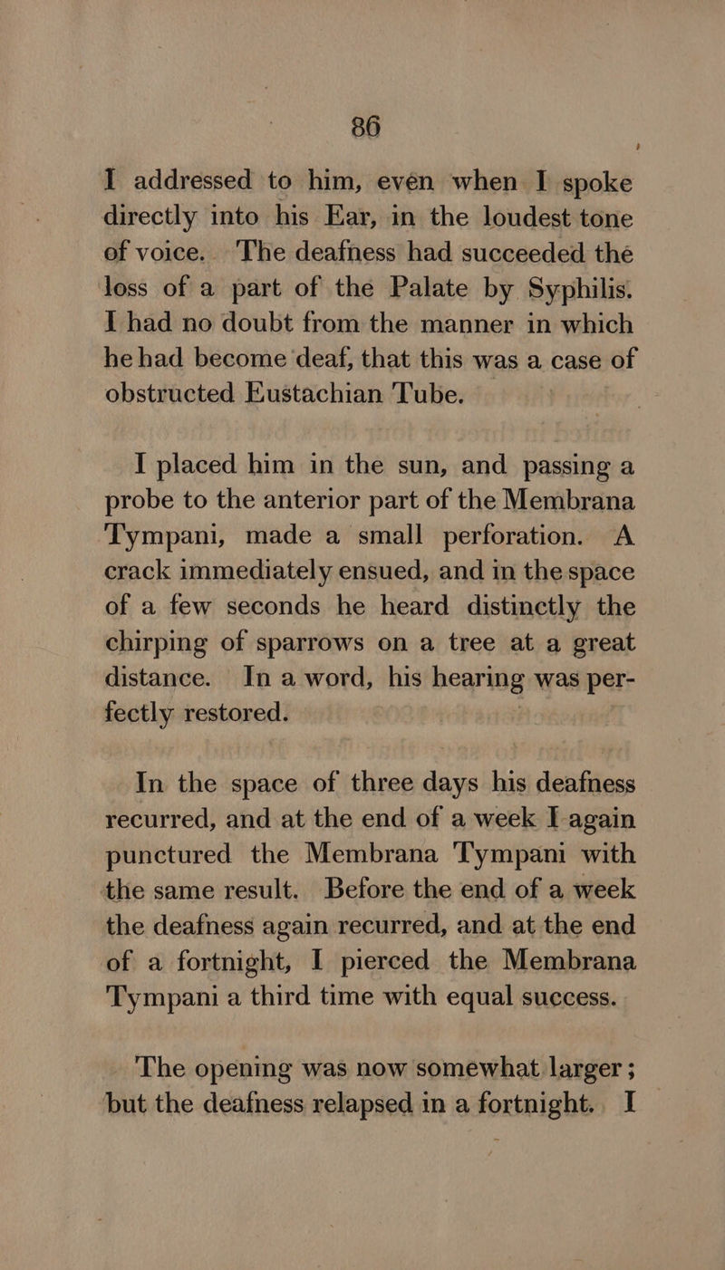 I addressed to him, even when I spoke directly into his Ear, in the loudest tone ef voice. The deafness had succeeded the loss of a part of the Palate by Syphilis: I had no doubt from the manner in which he had become deaf, that this was a case of obstructed Eustachian Tube. I placed him in the sun, and passing a probe to the anterior part of the Membrana Tympani, made a small perforation. A crack immediately ensued, and in the space of a few seconds he heard distinctly the chirping of sparrows on a tree at a great distance. In a word, his hearing was per- fectly restored. } In the space of three days his deafness recurred, and at the end of a week J again punctured the Membrana Tympani with the same result. Before the end of a week the deafness again recurred, and at the end of a fortnight, I pierced the Membrana Tympani a third time with equal success. The opening was now somewhat larger ; but the deafness relapsed in a fortnight. I _