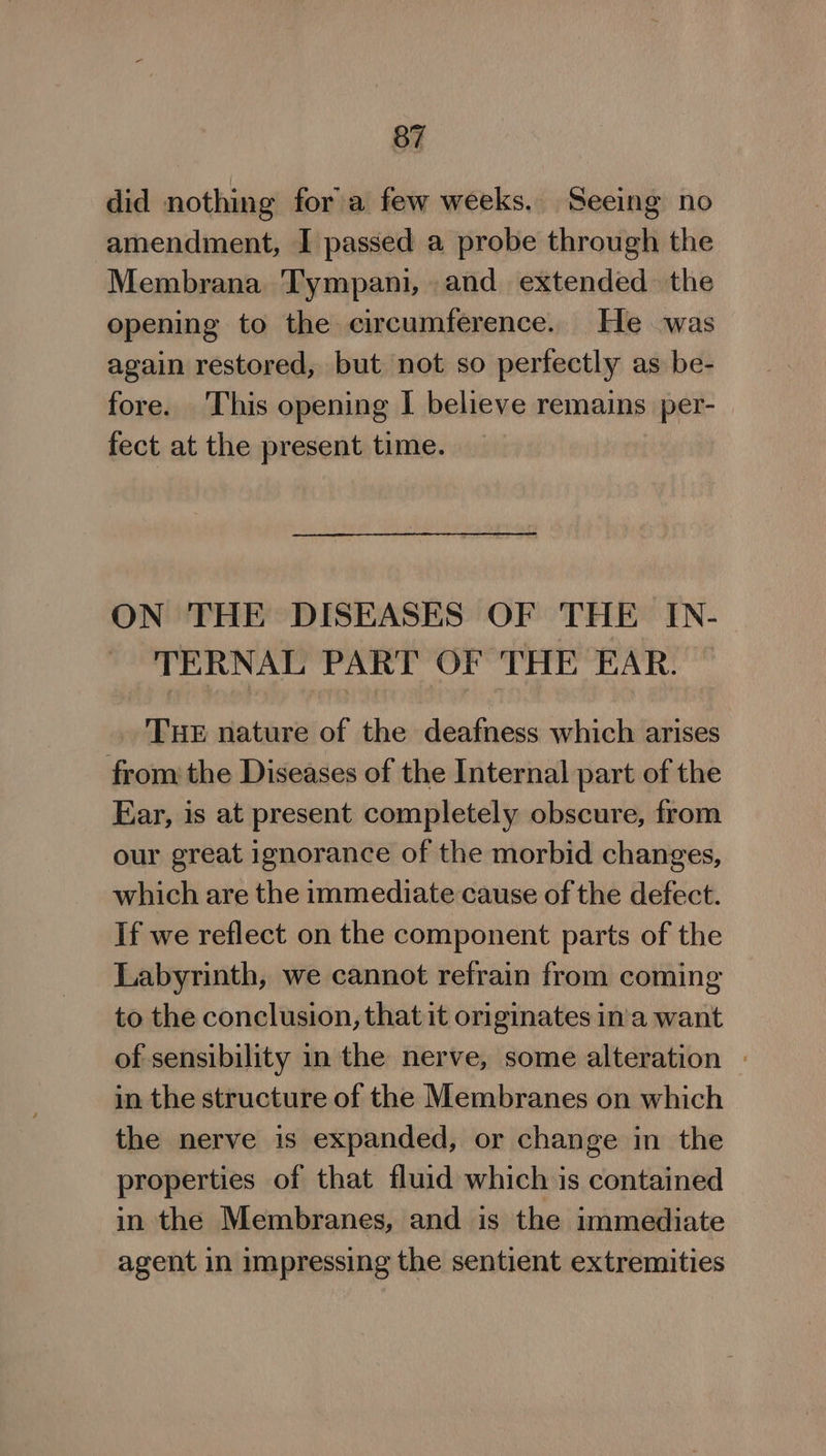 did nothing fora few weeks. Seeing no amendment, I passed a probe through the Membrana Tympani, and extended the opening to the circumference. He was again restored, but not so perfectly as be- fore. This opening I believe remains per- | fect at the present time. ON THE DISEASES OF THE IN- TERNAL PART OF THE EAR. THE nature of the deafness which arises fromthe Diseases of the Internal part of the Ear, is at present completely obscure, from our great ignorance of the morbid changes, which are the immediate cause of the defect. If we reflect on the component parts of the Labyrinth, we cannot refrain from coming to the conclusion, that it originates in'a want of sensibility in the nerve, some alteration - in the structure of the Membranes on which the nerve is expanded, or change in the properties of that fluid which is contained in the Membranes, and is the immediate agent in impressing the sentient extremities