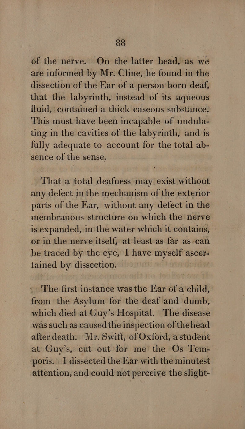 38 of the nerve. On the latter head, as we are informed by Mr. Cline, he found in the dissection of the Ear of a person born deaf, that the labyrinth, instead of its aqueous fluid, contained a thick caseous substance. This must have been incapable of undula- ting in the cavities of the labyrinth, and is fully adequate to account for the total ab- sence of the sense. That a total deafness may exist without any defect inthe mechanism of the exterior parts of the Ear, without any defect in the membranous structure on which the nerve is expanded, in the water which it contains, © or in the nerve itself, at Jeast as far as can be traced by the eye, I have myself ascer- tained ii dissection. | The first inde A was the Ear of a ‘child, from the Asylum for the deaf and dumb, which died at Guy’s Hospital. The disease was such as caused the inspection of thehead after death. Mr. Swift, of Oxford, a student at Guy’s, cut out for me the Os Tem- poris. I dissected the Kar with the minutest attention, and could not perceive the slight-