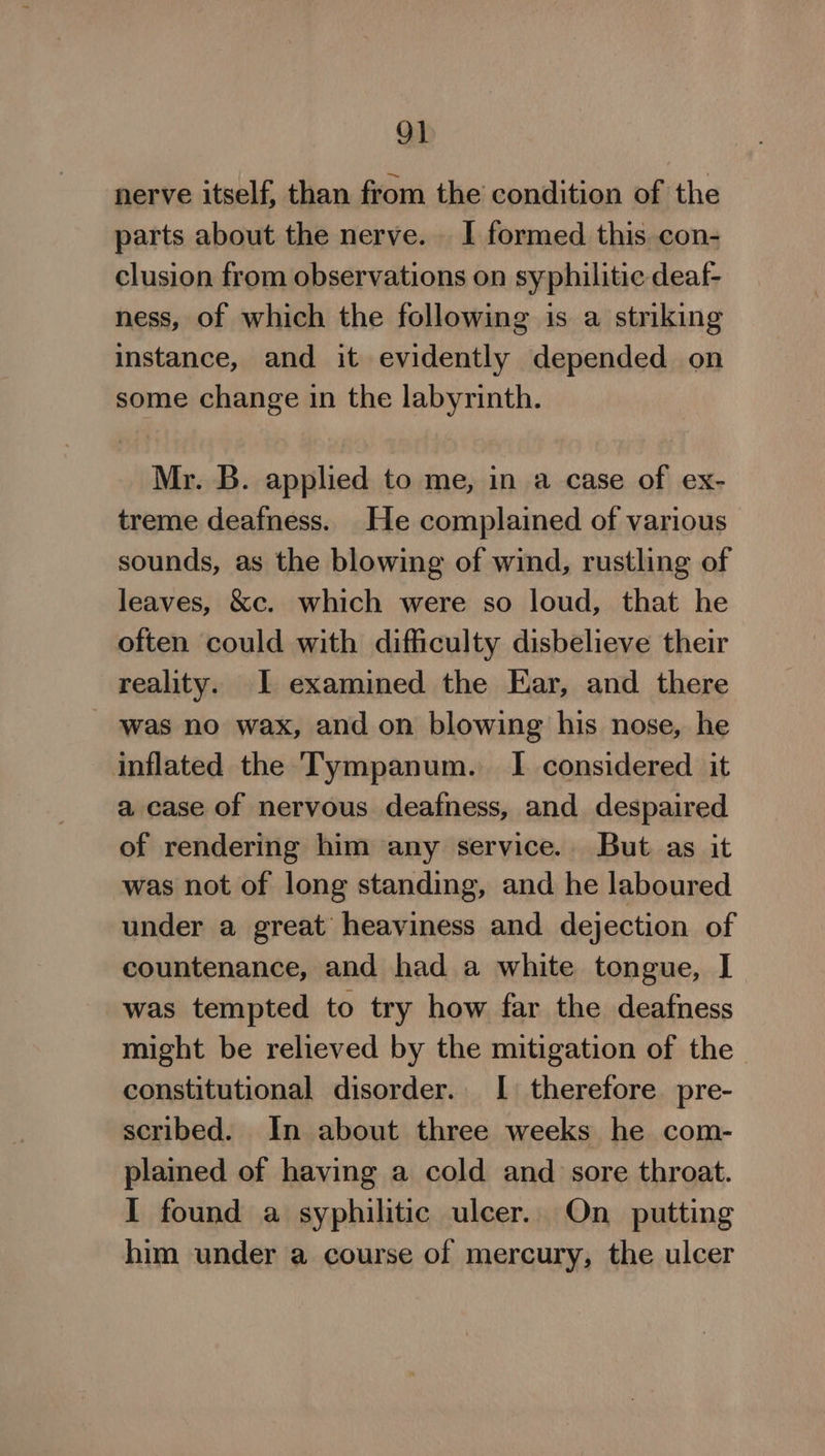 9] nerve itself, than from the condition of the parts about the nerve. I formed this con- clusion from observations on syphilitic deaf- ness, of which the following is a striking instance, and it evidently depended on some change 1n the labyrinth. Mr. B. applied to me, in a case of ex- treme deafness. He complained of various sounds, as the blowing of wind, rustling of leaves, &amp;c. which were so loud, that he often could with difficulty disbelieve their reality. I examined the Ear, and there was no wax, and on blowing his nose, he inflated the Tympanum. I considered it a case of nervous deafness, and despaired of rendering him any service. But as it was not of long standing, and he laboured under a great heaviness and dejection of countenance, and had a white tongue, I was tempted to try how far the deafness might be relieved by the mitigation of the constitutional disorder. I therefore pre- scribed. In about three weeks he com- plained of having a cold and sore throat. I found a syphilitic ulcer. On putting him under a course of mercury, the ulcer
