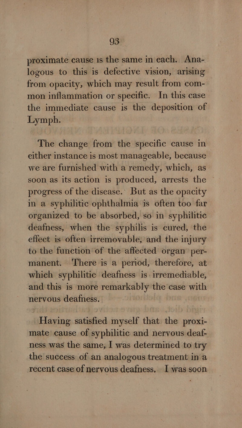 proximate cause 1s the same in each. Ana- logous to this is defective vision, arising from opacity, which may result from com- mon inflammation or specific. In this case the immediate cause is the deposition of Lymph. The change from the specific cause in either instance is most manageable, because. we are furnished with a remedy, which, as soon as its action is produced, arrests the © progress of the disease. But as the opacity in a syphilitic ophthalmia is often too far organized to be absorbed, so in syphilitic deafness, when the syphilis is cured, the effect is often irremovable, and the injury to the function of the affected organ’ per- manent. There is a period, therefore, at which syphilitic deafness is irremediable, and this is more remarkably the case with nervous deafness. Having satisfied myself that the proxi- mate’ cause of syphilitic and nervous deaf- ness was the same, I was determined to try the success of an analogous treatment in a recent case of nervous deafness. I was soon