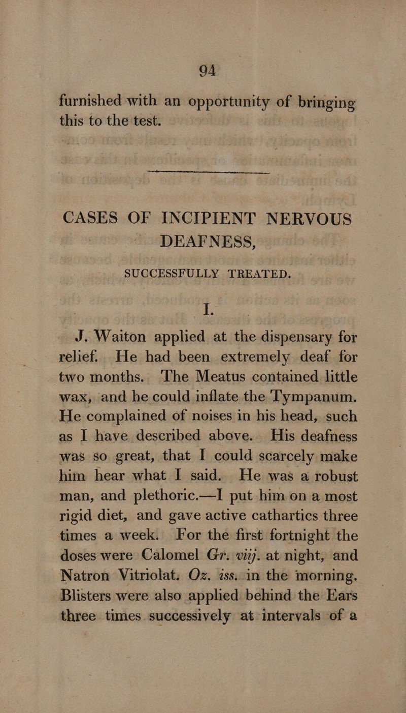 furnished with an a ae of bringing this to the test. CASES OF INCIPIENT NERVOUS DEAFNESS, SUCCESSFULLY TREATED. I. | J. Waiton applied at the dispensary for relief. He had been extremely deaf for two months. The Meatus contained little wax, and he could inflate the Tympanum. He complained of noises in his head, such as I have described above. His deafness was so great, that I could scarcely make him hear what I said. He was a robust man, and plethoric.—I put him on a most rigid diet, and gave active cathartics three times a week. For the first fortnight the doses were Calomel Gr. vizj. at night, and Natron Vitriolat. Oz. iss..in the morning. Blisters were also applied behind the Ears three times successively at intervals of a