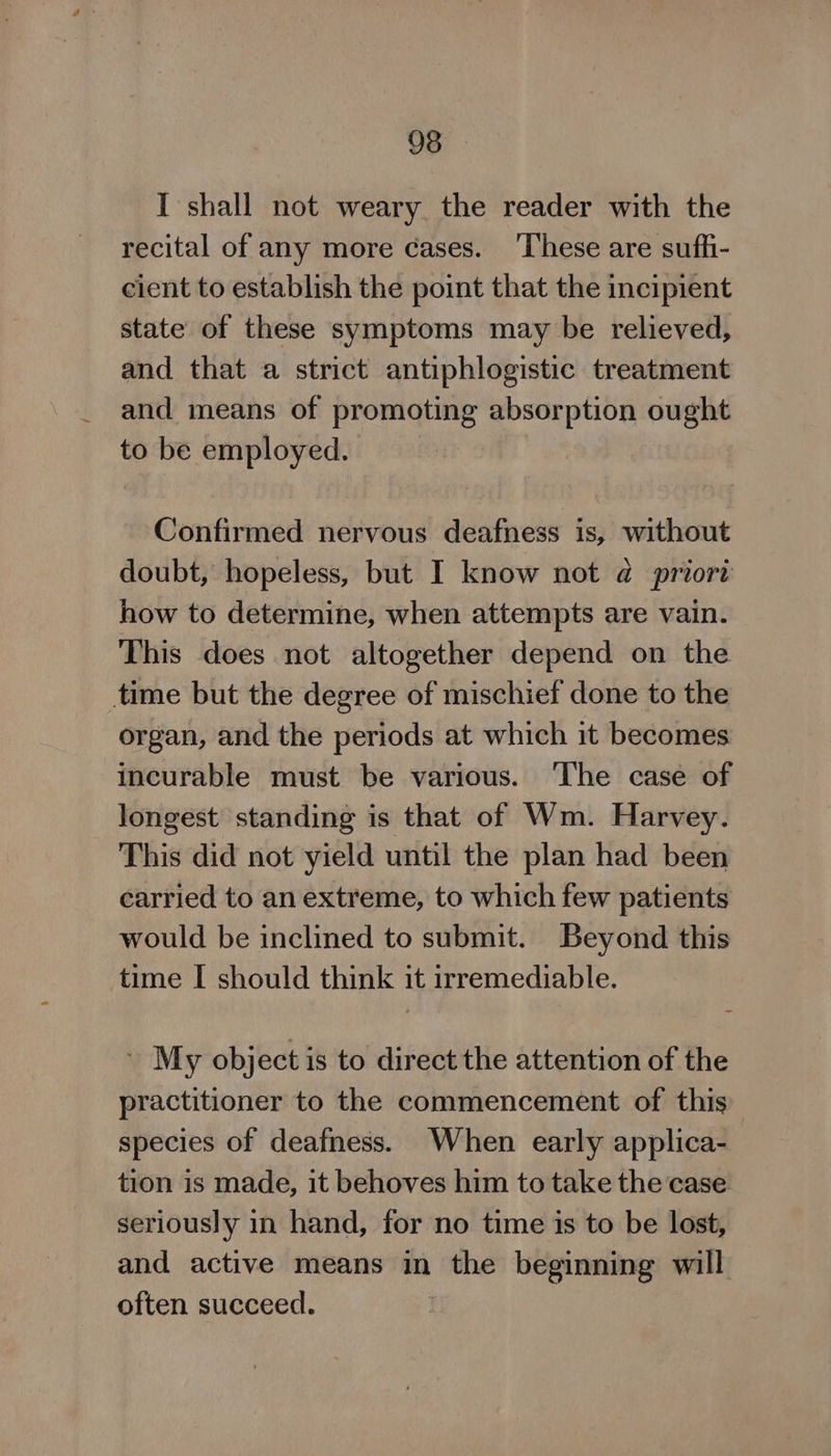 I shall not weary the reader with the recital of any more cases. ‘These are suffi- cient to establish the point that the incipient state of these symptoms may be relieved, and that a strict antiphlogistic treatment and means of promoting absorption ought to be employed. Confirmed nervous deafness is, without doubt, hopeless, but I know not @ priort how to determine, when attempts are vain. This does not altogether depend on the time but the degree of mischief done to the organ, and the periods at which it becomes incurable must be various. ‘The case of longest standing is that of Wm. Harvey. This did not yield until the plan had been carried to an extreme, to which few patients would be inclined to submit. Beyond this time I should think it irremediable. - My object is to direct the attention of the practitioner to the commencement of this species of deafness. When early applica- tion is made, it behoves him to take the case seriously in hand, for no time is to be lost, and active means in the beginning will often succeed.
