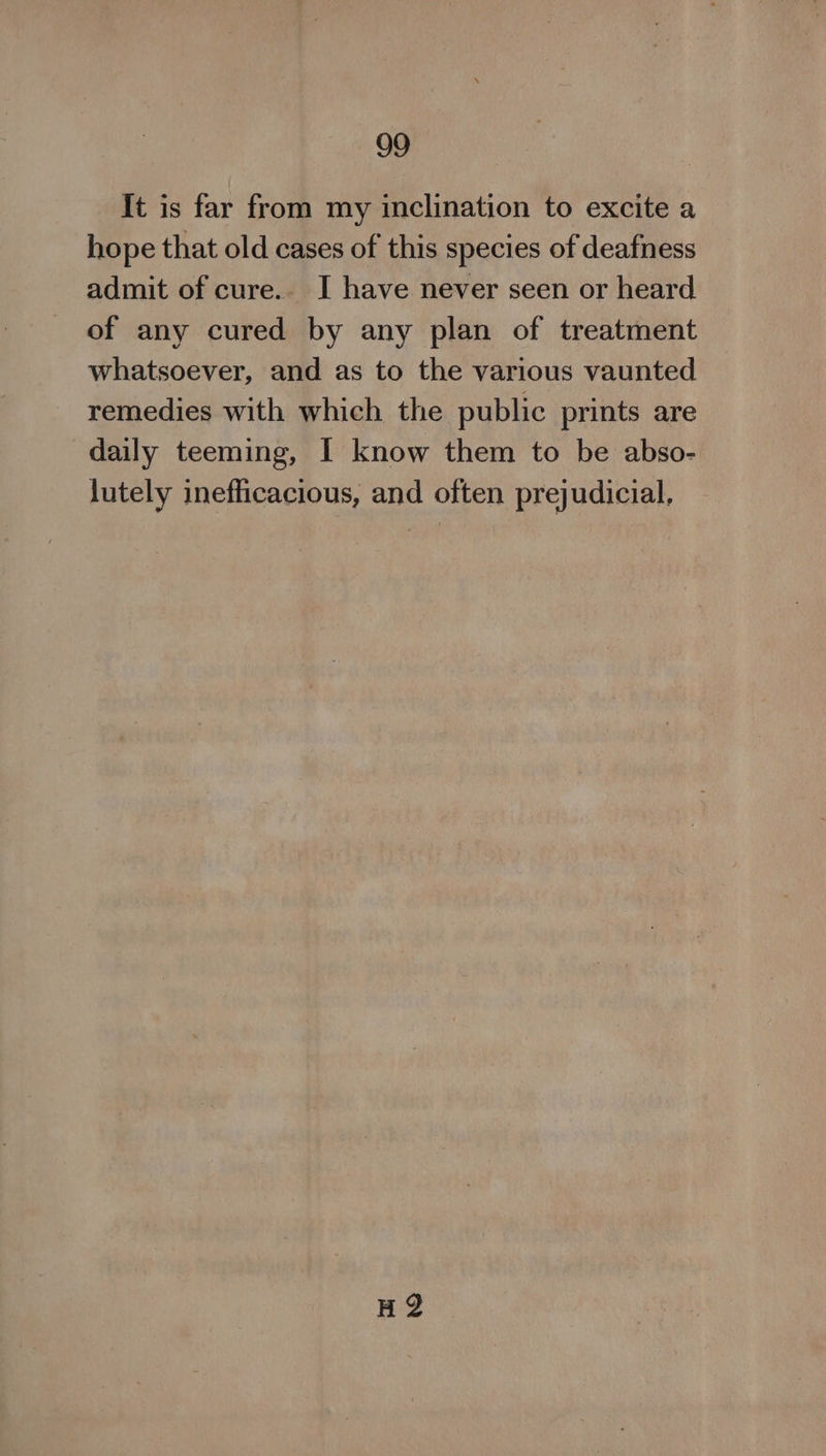 It is far from my inclination to excite a hope that old cases of this species of deafness admit of cure. I have never seen or heard of any cured by any plan of treatment whatsoever, and as to the various vaunted remedies with which the public prints are daily teeming, I know them to be abso- lutely inefficacious, and often prejudicial, HQ?