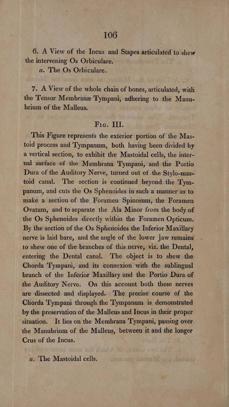 6. A View of the Incus and Stapes articulated to ee the intervening Os Orbiculare. a. The Os Orbiculare. 7. A View of the whole chain of bones, articulated, with the Tensor Membrane Tympani, adhering to the Manu- brium of the Malleus. Fig. III. This Figure represents the exterior portion of the Mas- toid process and Tympanum, both having been divided by a vertical section, to exhibit the Mastoidal cells, the inter- nal surface of the Membrana Tympani, and the Portio Dura of the Auditory Nerve, turned out of .the Stylo-mas- toid canal. The section is continued beyond the Tym- panum, and cuts the Os Sphenoides in such a manner as to make a section of the Foramen Spinosum, the Foramen Ovatum, and to separate the Ala Minor from the body of the Os Sphenoides directly within the Foramen Opticum. By the section of the Os Sphenoides the Inferior Maxillary nerve is laid bare, and the angle of the lower jaw remains to shew one of the branches of this nerve, viz. the Dental, entermg the Dental canal. The object is to shew the Chorda Tympani, and its connexion with the sublingual branch of the Inferior Maxillary and the Portio Dura of the Auditory Nerve. On this account both these nerves are dissected and displayed. The precise course of the Chorda Tympani through fhe Tympanum is demonstrated by the preservation of the Malleus and Incus in their proper ‘situation. It lies on the Membrana Tympani, passing over the Manubrium of the Malleus, between it and the longer Crus of the Incus. a. The Mastoidal cells.