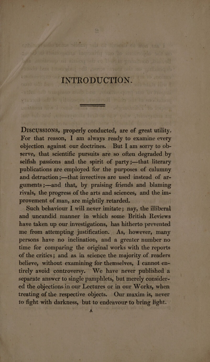 INTRODUCTION. Discussions, properly conducted, are of great utility. For that reason, I am always ready to examine every objection, against our doctrines. But I am sorry to ob- serve, that scientific pursuits are so often degraded by selfish passions and. the spirit of party ;—that literary publications are employed for the purposes of calumny and detraction ;—that invectives are used instead of ar- guments ;—and that, by praising friends and blaming rivals, the progress of the arts and sciences, and the im- provement of man, are mightily retarded. Such behaviour I will never imitate; nay, the illiberal and uncandid manner in which some British Reviews have taken up our investigations, has hitherto prevented me from attempting justification. As, however, many persons have no inclination, and a greater number no time for comparing the original works with the reports of the critics; and as in science the majority of readers believe, without examining for themselves, I cannot en- tirely avoid controversy. We have never published a separate answer to single pamphlets, but merely consider- ed the objections.in our Lectures or in our Works, when treating of the respective objects. Our maxim is, never to fight with darkness, but to endeavour to bring light. 2}